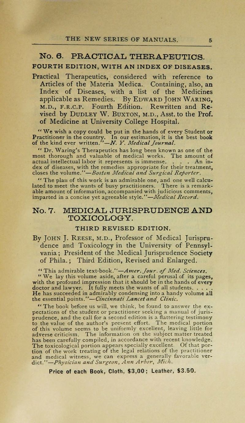 No. 6. PRACTICAL THERAPEUTICS. FOURTH EDITION, WITH AN INDEX OF DISEASES. Practical Therapeutics, considered with reference to Articles of the Materia Medica. Containing, also, an Index of Diseases, with a list of the Medicines applicable as Remedies. By Edward John Waring, M.D., f.r.c.p. Fourth Edition. Rewritten and Re- vised by Dudley W. Buxton, m.d., Asst. to the Prof, of Medicine at University College Hospital.  We wish a copy could be put in the hands of every Student or Practitioner in the country. In our estimation, it is the best book of the kind ever written.—N. Y. Medical Journal.  Dr. Waring's Therapeutics has long been known as one of the most thorough and valuable of medical works. The amount of actual intellectual labor it represents is immense. . . . An in- dex of diseases, with the remedies appropriate for their treatment, closes the volume.—Bostcfi Medical and Surgical Reporter,  The plan of this work is an admirable one, and one well calcu- lated to meet the wants of busy practitioners. There is a remark- able amount of information, accompanied with judicious comments, imparted in a concise yet agreeable style.—Medical Record, No. 7- MEDICAL JURISPRUDENCE AND TOXICOLOGY. THIRD REVISED EDITION. By John J. Reese, m.d., Professor of Medical Jurispru- dence and Toxicology in the University of Pennsyl- vania; President of the Medical Jurisprudence Society of Phila.; Third Edition, Revised and Enlarged.  This admirable text-book.—Amer.Jour. of Med. Sciences.  We lay this volume aside, after a careful perusal of its pages, with the profound impression that it should be in the hands of every doctor and lawyer. It fully meets the wants of all students He has succeeded in admirably condensing into a handy volume all the essential points.—Cincinnati Lancet and Clinic, The book before us will, we think, be found to answer the ex- pectations of the student or practitioner seeking a manual of juris- prudence, and the call for a second edition is a flattering testimony to the value of the author's present effort. The medical portion of this volume seems to be uniformly excellent, leaving little for adverse criticism. The information on the subject matter treated has been carefully compiled, in accordance with recent knowledge. The toxicological portion appears specially excellent Of that por- tion of the work treating of the legal relations of the practitioner and medical witness, we can express a generally favorable ver- dict.—Physician and Surgeon, Ann Arbor, Mich.
