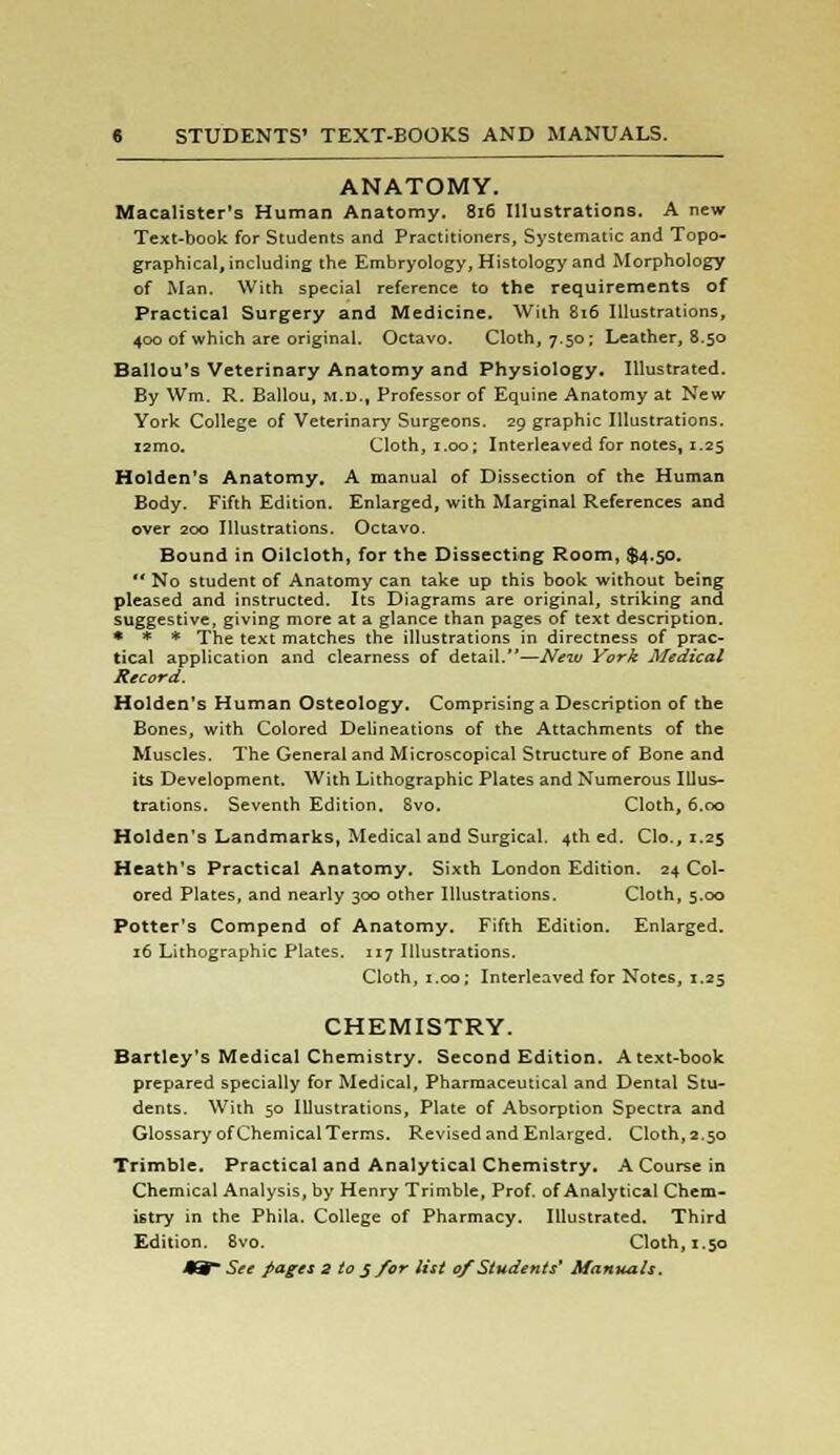 ANATOMY. Macalister's Human Anatomy. 816 Illustrations. A new Text-book for Students and Practitioners, Systematic and Topo- graphical, including the Embryology, Histology and Morphology of Man. With special reference to the requirements of Practical Surgery and Medicine. With 816 Illustrations, 400 of which are original. Octavo. Cloth, 7.50; Leather, 8.50 Ballou's Veterinary Anatomy and Physiology. Illustrated. By Wm. R. Ballou, m.d., Professor of Equine Anatomy at New York College of Veterinary Surgeons. 29 graphic Illustrations. i2mo. Cloth, 1.00; Interleaved for notes, 1.25 Holden's Anatomy. A manual of Dissection of the Human Body. Fifth Edition. Enlarged, with Marginal References and over 200 Illustrations. Octavo. Bound in Oilcloth, for the Dissecting Room, $4.50.  No student of Anatomy can take up this book without being pleased and instructed. Its Diagrams are original, striking and suggestive, giving more at a glance than pages of text description. * * * The text matches the illustrations in directness of prac- tical application and clearness of detail.—New York Medical Record. Holden's Human Osteology. Comprising a Description of the Bones, with Colored Delineations of the Attachments of the Muscles. The General and Microscopical Structure of Bone and its Development. With Lithographic Plates and Numerous Illus- trations. Seventh Edition. 8vo. Cloth, 6.00 Holden's Landmarks, Medical and Surgical. 4th ed. Clo., 1.25 Heath's Practical Anatomy. Sixth London Edition. 24 Col- ored Plates, and nearly 300 other Illustrations. Cloth, 5.00 Potter's Compend of Anatomy. Fifth Edition. Enlarged. 16 Lithographic Plates. 117 Illustrations. Cloth, 1.00; Interleaved for Notes, 1.25 CHEMISTRY. Bartley's Medical Chemistry. Second Edition. A text-book prepared specially for Medical, Pharmaceutical and Dental Stu- dents. With 50 Illustrations, Plate of Absorption Spectra and Glossary of Chemical Terms. Revised and Enlarged. Cloth, 2.50 Trimble. Practical and Analytical Chemistry. A Course in Chemical Analysis, by Henry Trimble, Prof, of Analytical Chem- istry in the Phila. College of Pharmacy. Illustrated. Third Edition. 8vo. Cloth, 1.50