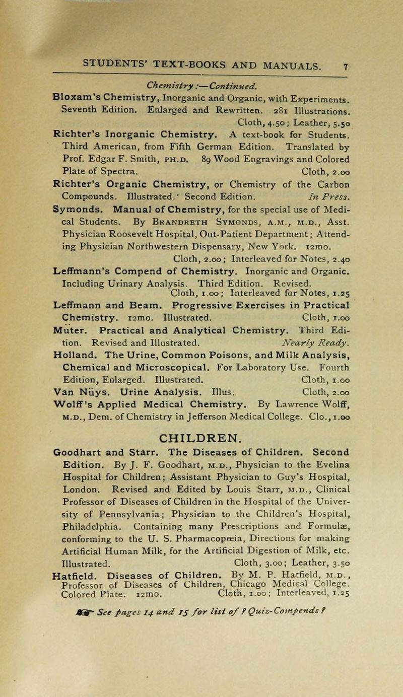 Chemistry ;—Continued. Bloxam's Chemistry, Inorganic and Organic, with Experiments. Seventh Edition. Enlarged and Rewritten. 281 Illustrations. Cloth, 4.50; Leather, 5.50 Richter's Inorganic Chemistry. A text-book for Students. Third American, from Fifth German Edition. Translated by Prof. Edgar F. Smith, ph.d. 89 Wood Engravings and Colored Plate of Spectra. Cloth, 2.00 Richter's Organic Chemistry, or Chemistry of the Carbon Compounds. Illustrated. Second Edition. In Press. Symonds. Manual of Chemistry, for the special use of Medi- cal Students. By Bkandreth Symonds, a.m., m.d., Asst. Physician Roosevelt Hospital, Out-Patient Department; Attend- ing Physician Northwestern Dispensary, New York. i2mo, Cloth, 2.00 ; Interleaved for Notes, 2.40 Leffmann's Compend of Chemistry. Inorganic and Organic. Including Urinary Analysis. Third Edition. Revised. Cloth, 1,00; Interleaved for Notes, 1.25 Leffmann and Beam. Progressive Exercises in Practical Chemistry. i2mo. Illustrated. Cloth, 1.00 Muter. Practical and Analytical Chemistry. Third Edi- tion. Revised and Illustrated. Nearly Ready. Holland. The Urine, Common Poisons, and Milk Analysis, Chemical and Microscopical. For Laboratory Use. Fourth Edition, Enlarged. Illustrated. Cloth, 1.00 Van Niiys. Urine Analysis. Illus. Cloth, 2.00 Wolff's Applied Medical Chemistry. By Lawrence Wolff, m.d., Dem. of Chemistry in Jefferson Medical College. Clo., 1.00 CHILDREN. Goodhart and Starr. The Diseases of Children. Second Edition. By J. F. Goodhart, m.d., Physician to the Evelina Hospital for Children; Assistant Physician to Guy's Hospital, London. Revised and Edited by Louis Starr, m.d., Clinical Professor of Diseases of Children in the Hospital of the Univer- sity of Pennsylvania; Physician to the Children's Hospital, Philadelphia. Containing many Prescriptions and Formula, conforming to the U. S. Pharmacopeeia, Directions for making Artificial Human Milk, for the Artificial Digestion of Milk, etc. Illustrated. Cloth, 3.00; Leather, 3.50 Hatfield. Diseases of Children. By M. P. Hatfield, m.d., Professor of Diseases of Children, Chicago Medical College. Colored Plate. i2mo. Cloth, 1.00; Interleaved, 1.25