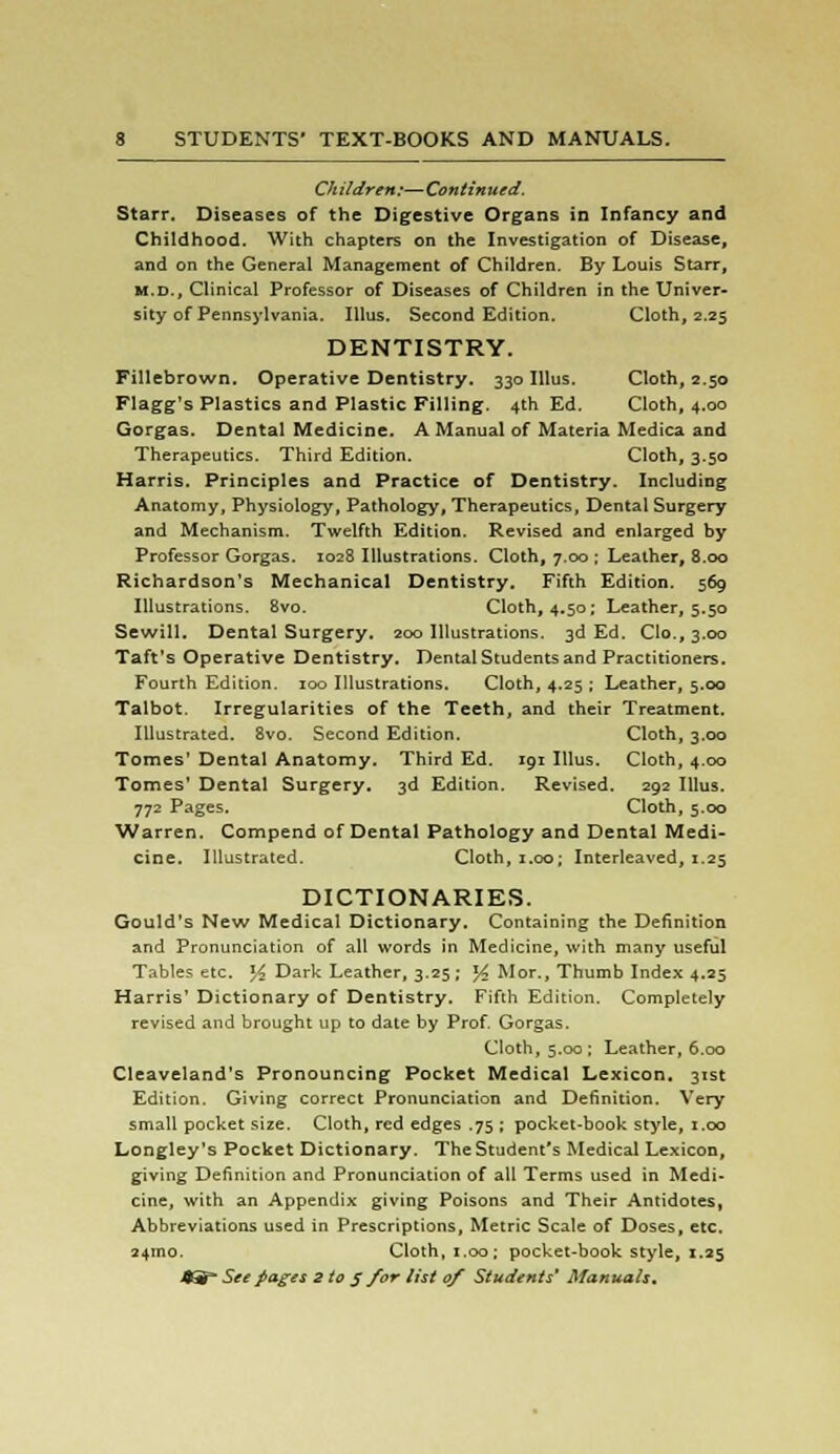 Children:—Continued. Starr. Diseases of the Digestive Organs in Infancy and Childhood. With chapters on the Investigation of Disease, and on the General Management of Children. By Louis Starr, m.d., Clinical Professor of Diseases of Children in the Univer- sity of Pennsylvania. Illus. Second Edition. Cloth, 2.25 DENTISTRY. Fillebrown. Operative Dentistry. 330 Illus. Cloth, 2.50 Flagg's Plastics and Plastic Filling. 4th Ed. Cloth, 4.00 Gorgas. Dental Medicine. A Manual of Materia Medica and Therapeutics. Third Edition. Cloth, 3.50 Harris. Principles and Practice of Dentistry. Including Anatomy, Physiology, Pathology, Therapeutics, Dental Surgery and Mechanism. Twelfth Edition. Revised and enlarged by Professor Gorgas. 1028 Illustrations. Cloth, 7.00 ; Leather, 8.00 Richardson's Mechanical Dentistry. Fifth Edition. 569 Illustrations. 8vo. Cloth, 4.50; Leather, 5.50 Sewill. Dental Surgery. 200 Illustrations. 3d Ed. Go., 3.00 Taft's Operative Dentistry. Dental Students and Practitioners. Fourth Edition. 100 Illustrations. Cloth, 4.25 ; Leather, 5.00 Talbot. Irregularities of the Teeth, and their Treatment. Illustrated. 8vo. Second Edition. Cloth, 3.00 Tomes' Dental Anatomy. Third Ed. 191 Illus. Cloth, 4.00 Tomes' Dental Surgery. 3d Edition. Revised. 292 Illus. 772 Pages. Cloth, 5.00 Warren. Compend of Dental Pathology and Dental Medi- cine. Illustrated. Cloth, 1.00; Interleaved, 1.25 DICTIONARIES. Gould's New Medical Dictionary. Containing the Definition and Pronunciation of all words in Medicine, with many useful Tables etc. l/2 Dark Leather, 3.25; l/> Mor., Thumb Index 4.25 Harris' Dictionary of Dentistry. Fifth Edition. Completely revised and brought up to date by Prof. Gorgas. Cloth, 5.00 ; Leather, 6.00 Cleaveland's Pronouncing Pocket Medical Lexicon. 31st Edition. Giving correct Pronunciation and Definition. Very small pocket size. Cloth, red edges .75 ; pocket-book style, 1.00 Longley's Pocket Dictionary. The Student's Medical Lexicon, giving Definition and Pronunciation of all Terms used in Medi- cine, with an Appendix giving Poisons and Their Antidotes, Abbreviations used in Prescriptions, Metric Scale of Doses, etc. 24ino. Cloth, 1.00; pocket-book style, 1.25
