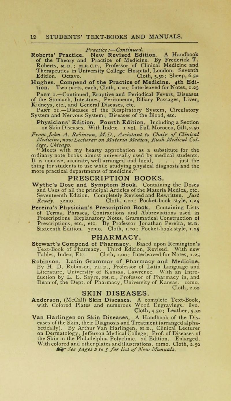 Practice :—Continued. Roberts' Practice. New Revised Edition. A Handbook of the Theory and Practice of Medicine. By Frederick T. Roberts, m.d. ; m.r.c.p.. Professor of Clinical Medicine and Therapeutics in University College Hospital, London. Seventh Edition. Octavo. Cloth, 5.50 ; Sheep, 6.50 Hughes. Compend of the Practice of Medicine. 4th Edi- tion. Two parts, each, Cloth, 1.00; Interleaved for Notes, 1.25 Part i.—Continued, Eruptive and Periodical Fevers, Diseases of the Stomach, Intestines, Peritoneum, Biliary Passages, Liver, Kidneys, etc., and General Diseases, etc. Part ii.—Diseases of the Respiratory System, Circulatory System and Nervous System; Diseases of the Blood, etc. Physicians' Edition. Fourth Edition. Including a Section on Skin Diseases. With Index. 1 vol. Full Morocco, Gilt, 2.50 From John A. Robinson, M.D.t Assistant to Chair of Clinical Medicine, now Lecturer on Materia Medica, Rush Medical Col- lege, Chicago. Meets with my hearty approbation as a substitute for the ordinary note books almost universally used by medical students. It is concise, accurate, well arranged and lucid, . . . just the thing for students to use while studying physical diagnosis and the more practical departments of medicine. PRESCRIPTION BOOKS. Wythe's Dose and Symptom Book. Containing the Doses and Uses of all the principal Articles of the Materia Medica, etc. Seventeenth Edition. Completely Revised and Rewritten. Just Ready. 321110. Cloth, 1.00; Pocket-book style, 1.25 Pereira's Physician's Prescription Book. Containing Lists of Terms, Phrases, Contractions and Abbreviations used in Prescriptions Explanatory Notes, Grammatical Construction ot Prescriptions, etc., etc. By Professor Jonathan Pereira, m.d. Sixteenth Edition. 32mo. Cloth, 1.00; Pocket-book style, 1.25 PHARMACY. Stewart's Compend of Pharmacy. Based upon Remington's Text-Book of Pharmacy. Third Edition, Revised. With new Tables, Index, Etc. Cloth, 1.00 ; Interleaved for Notes, 1.25 Robinson. Latin Grammar of Pharmacy and Medicine. By H. D. Robinson, ph.d., Professor of Latin Language and Literature, University of Kansas, Lawrence. With an Intro- duction by L. E. Sayre, ph.c, Professor of Pharmacy in, and Dean of, the Dept. of Pharmacy, University of Kansas. 121710. Cloth, 2.00 SKIN DISEASES. Anderson, (McCall) Skin Diseases. A complete Text-Book, with Colored Plates and numerous Wood Engravings. 8vo. Cloth, 4.50; Leather, 5.50 Van Harlingen on Skin Diseases. A Handbook of the Dis- eases of the Skin, their Diagnosis and Treatment (arranged alpha- betically). By Arthur Van Harlingen, m.d., Clinical Lecturer on Dermatology, Jefferson Medical College ; Prof, of Diseases of the Skin in the Philadelphia Polyclinic. 2d Edition. Enlarged. With colored and other plates and illustrations. i2mo. Cloth, 2.50