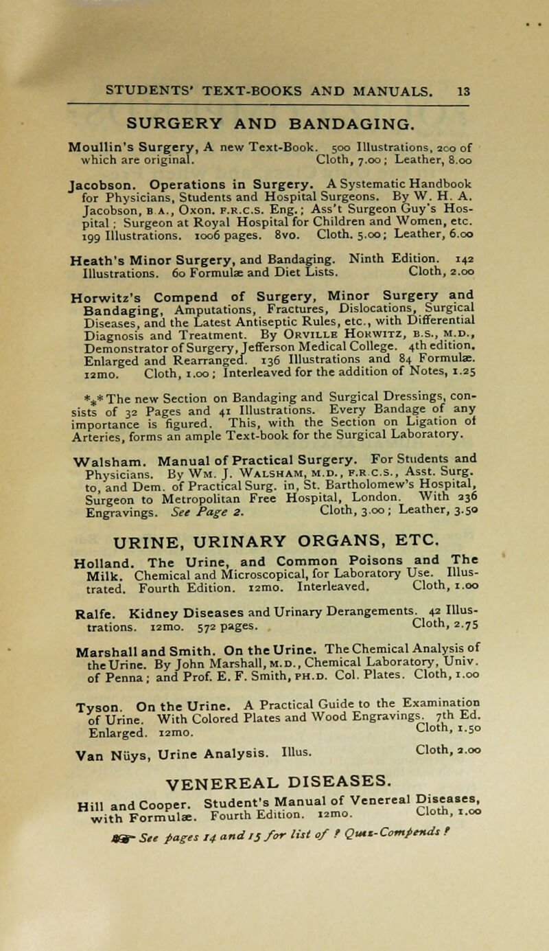 SURGERY AND BANDAGING. Moullin's Surgery, A new Text-Book. 500 Illustrations, 200 of which are original. Cloth, 7.00 ; Leather, 8.00 Jacobson. Operations in Surgery. A Systematic Handbook for Physicians, Students and Hospital Surgeons. By W. H. A. Jacobson, B a., Oxon. f.r.c.s. Eng.; Ass't Surgeon Guy's Hos- pital ; Surgeon at Royal Hospital for Children and Women, etc. 199 Illustrations. 1006 pages. 8vo. Cloth. 5.00; Leather, 6.00 Heath's Minor Surgery, and Bandaging. Ninth Edition. 142 Illustrations. 60 Formulae and Diet Lists. Cloth, 2.00 Horwitz's Compend of Surgery, Minor Surgery and Bandaging, Amputations, Fractures, Dislocations, Surgical Diseases, and the Latest Antiseptic Rules, etc., with Differential Diagnosis and Treatment. By Obville Hokwitz, b.s., m.d., Demonstrator of Surgery, Jefferson Medical College. 4th edition. Enlarged and Rearranged. 136 Illustrations and 84 Formula:. i2mo. Cloth, 1.00; Interleaved for the addition of Notes, 1.25 *„*The new Section on Bandaging and Surgical Dressings, con- sists of 32 Pages and 41 Illustrations. Every Bandage of any importance is figured. This, with the Section on Ligation of Arteries, forms an ample Text-book for the Surgical Laboratory. Walsham. Manual of Practical Surgery. For Students and Physicians. By Win. J. Walsham, m.d., f.r c.s., Asst. Surg, to, and Dem. of Practical Surg, in, St. Bartholomew's Hospital, Surgeon to Metropolitan Free Hospital, London. With 236 Engravings. See Page 2. Cloth, 3.00; Leather, 3.50 URINE, URINARY ORGANS, ETC. Holland. The Urine, and Common Poisons and The Milk. Chemical and Microscopical, for Laboratory Use. Illus- trated. Fourth Edition. i2mo. Interleaved. Cloth, 1.00 Ralfe. Kidney Diseases and Urinary Derangements. 42 Illus- trations. i2mo. 572 pages. Cloth, 2.75 Marshall and Smith. On the Urine. The Chemical Analysis of the Urine. By John Marshall, M.D., Chemical Laboratory, Univ. of Pcnna- and Prof. E. F. Smith, PH.D. Col. Plates. Cloth, 1.00 Tyson. On the Urine. A Practical Guide to the Examination of Urine. With Colored Plates and Wood Engravings. 7th fcd. Enlarged. i2mo. Cloth, 1.50 Van Niiys, Urine Analysis. Illus. Cloth, 2.00 VENEREAL DISEASES. Hill and Cooper. Student's Manual of Venereal Diseases, with Formulae. Fourth Edition. lamo. Cloth, i.oo