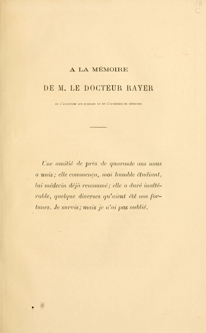 A LA MEMOIRE DE M. LE DOCTEUR RAYER DE l'aCADKMIB DRS SCIENCES ET DE l'acADÉMIE DE MÉDECINE Une amitié de près de quarante ans nous a unis; elle commença, moi humble étudiant, lui médecin déjà renommé; elle a duré inalté- rable, quelque diverses qu'aient été nos for- tunes. Je survis; mais je n'ai pas oublié.
