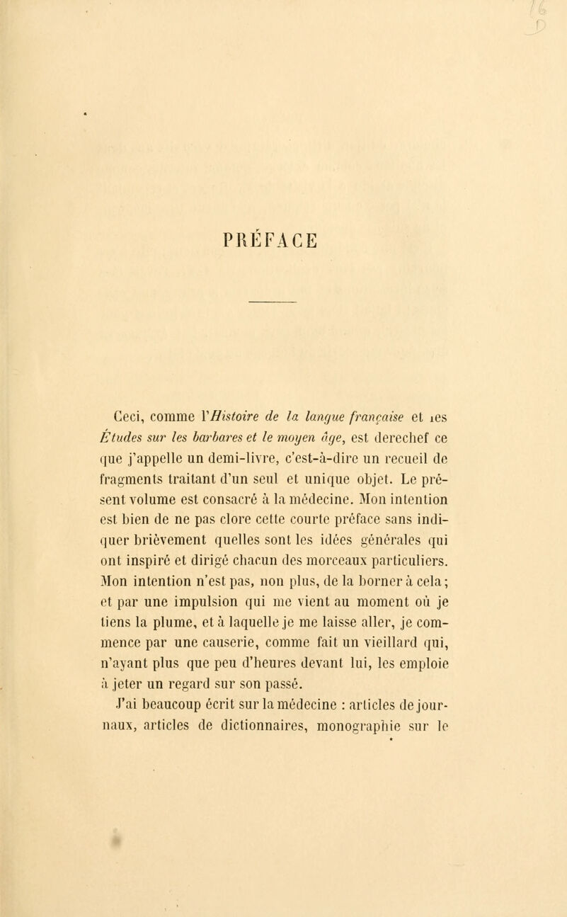 PREFACE Ceci, comme VHistoire de la langue française et îes Études sur les barbares et le moyen âge, est derechef ce que j'appelle un demi-livre, c'est-à-dire un recueil de fragments traitant d'un seul et unique objet. Le pré- sent volume est consacré à la médecine. Mon intention est bien de ne pas clore cette courte préface sans indi- quer brièvement quelles sont les idées générales qui ont inspiré et dirigé chacun des morceaux particuliers. Mon intention n'est pas, non plus, de la borner à cela ; et par une impulsion qui me vient au moment où je tiens la plume, et à laquelle je me laisse aller, je com- mence par une causerie, comme fait un vieillard qui, n'ayant plus que peu d'heures devant lui, les emploie à jeter un regard sur son passé. J'ai beaucoup écrit sur la médecine : articles de jour- naux, articles de dictionnaires, monographie sur le