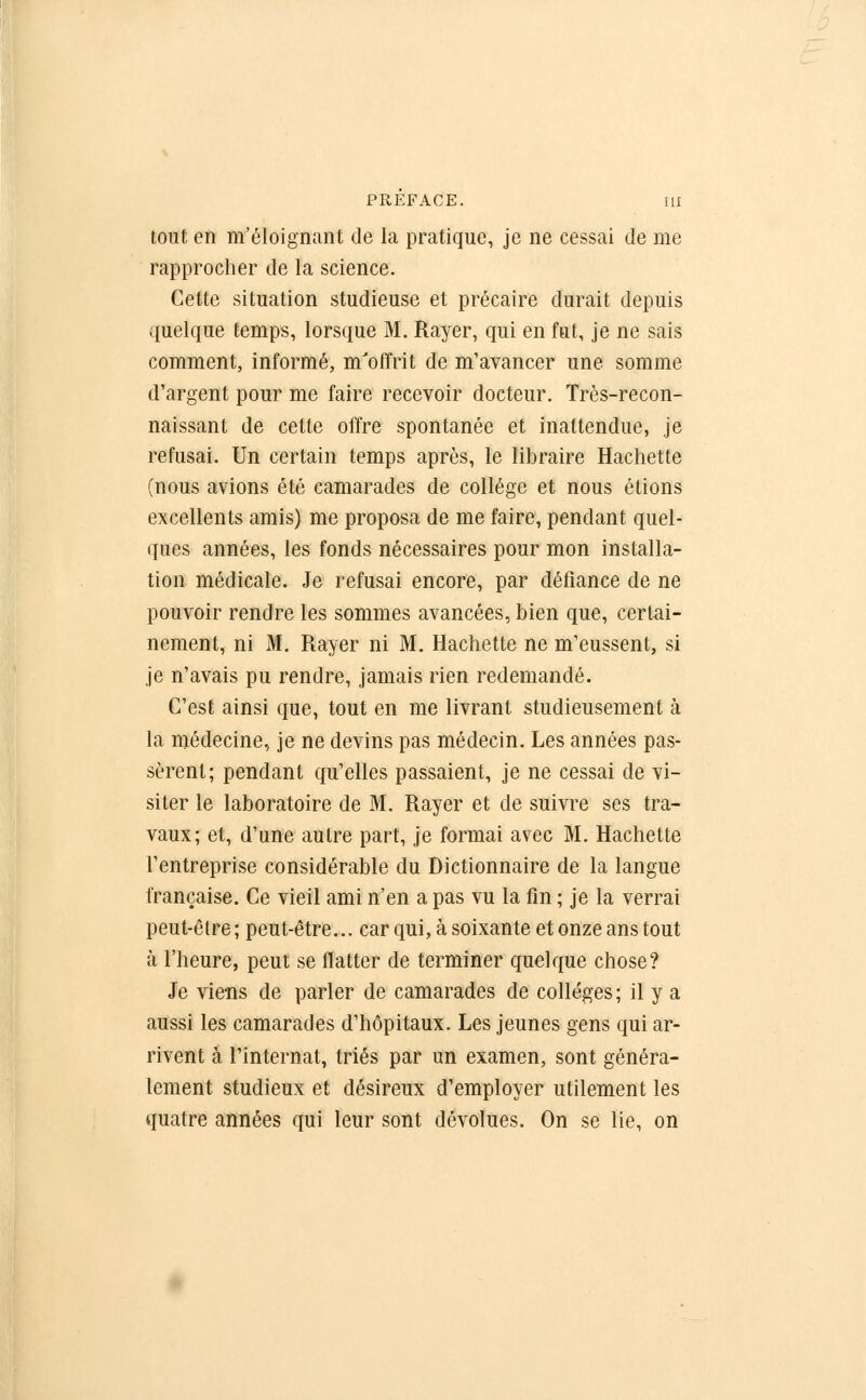 tout en m'éloignant de la pratique, je ne cessai de me rapprocher de la science. Cette situation studieuse et précaire durait depuis quelque temps, lorsque M. Rayer, qui en fut, je ne sais comment, informé, m'offrit de m'avancer une somme d'argent pour me faire recevoir docteur. Très-recon- naissant de cette offre spontanée et inattendue, je refusai. Un certain temps après, le libraire Hachette (nous avions été camarades de collège et nous étions excellents amis) me proposa de me faire, pendant quel- ques années, les fonds nécessaires pour mon installa- tion médicale. Je refusai encore, par défiance de ne pouvoir rendre les sommes avancées, bien que, certai- nement, ni M. Rayer ni M. Hachette ne m'eussent, si je n'avais pu rendre, jamais rien redemandé. C'est ainsi que, tout en me livrant studieusement à la médecine, je ne devins pas médecin. Les années pas- sèrent; pendant qu'elles passaient, je ne cessai de vi- siter le laboratoire de M. Rayer et de suivre ses tra- vaux; et, d'une autre part, je formai avec M. Hachette l'entreprise considérable du Dictionnaire de la langue française. Ce vieil ami n'en a pas vu la fin ; je la verrai peut-être ; peut-être... car qui, à soixante et onze ans tout à l'heure, peut se flatter de terminer quelque chose? Je vie-ns de parler de camarades de collèges; il y a aussi les camarades d'hôpitaux. Les jeunes gens qui ar- rivent à l'internat, triés par un examen, sont généra- lement studieux et désireux d'employer utilement les quatre années qui leur sont dévolues. On se lie, on