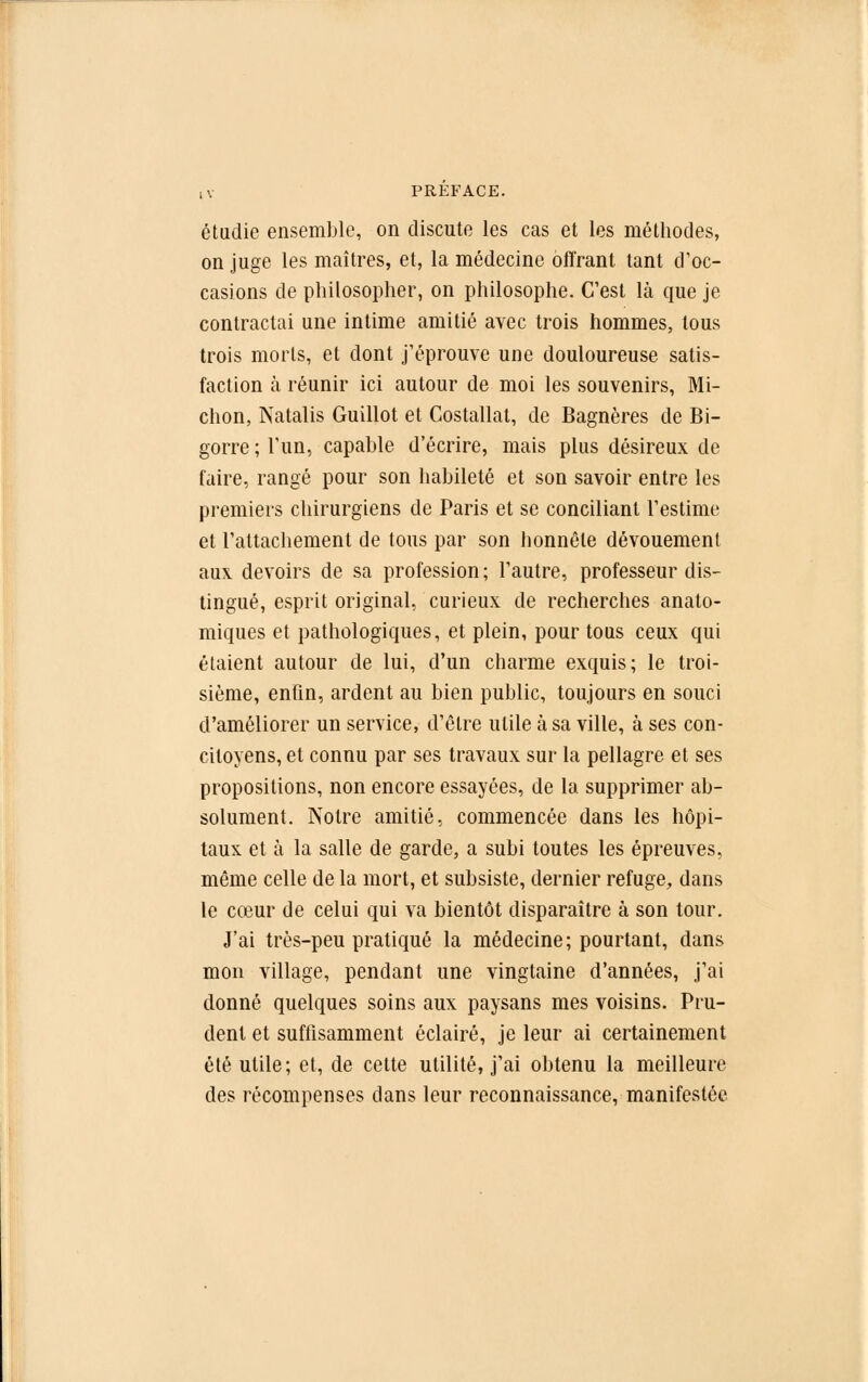étudie ensemble, on discute les cas et les méthodes, on juge les maîtres, et, la médecine offrant tant d'oc- casions de philosopher, on philosophe. C'est là que je contractai une intime amitié avec trois hommes, tous trois morts, et dont j'éprouve une douloureuse satis- faction à réunir ici autour de moi les souvenirs, Mi- chon, Natalis Guillot et Costallat, de Bagnères de Bi- gorre ; l'un, capable d'écrire, mais plus désireux de faire, rangé pour son habileté et son savoir entre les premiers chirurgiens de Paris et se conciliant l'estime et l'attachement de tous par son honnête dévouement aux devoirs de sa profession ; l'autre, professeur dis- tingué, esprit original, curieux de recherches anato- miques et pathologiques, et plein, pour tous ceux qui étaient autour de lui, d'un charme exquis; le troi- sième, enfin, ardent au bien public, toujours en souci d'améliorer un service, d'être utile à sa ville, à ses con- citoyens, et connu par ses travaux sur la pellagre et ses propositions, non encore essayées, de la supprimer ab- solument. Notre amitié, commencée dans les hôpi- taux et à la salle de garde, a subi toutes les épreuves, même celle de la mort, et subsiste, dernier refuge, dans le cœur de celui qui va bientôt disparaître à son tour. J'ai très-peu pratiqué la médecine; pourtant, dans mon village, pendant une vingtaine d'années, j'ai donné quelques soins aux paysans mes voisins. Pru- dent et suffisamment éclairé, je leur ai certainement été utile; et, de cette utilité, j'ai obtenu la meilleure des récompenses dans leur reconnaissance, manifestée