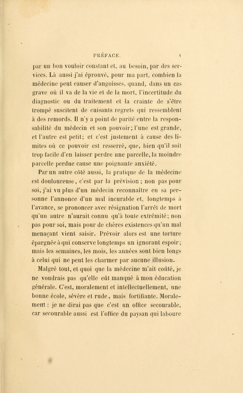 par un bon vouloir constant et, au besoin, par des ser- vices. Là aussi j'ai éprouvé, pour ma part, combien la médecine peut causer d'angoisses, quand, dans un cas grave où il va de la vie et de la mort, l'incertitude du diagnostic ou du traitement et la crainte de s'être trompé suscitent de cuisants regrets qui ressemblent à des remords. Il n'y a point de parité entre la respon- sabilité du médecin et son pouvoir; l'une est grande, et l'autre est petit; et c'est justement à cause des li- mites où ce pouvoir est resserré, que, bien qu'il soit trop facile d'en laisser perdre une parcelle, la moindre parcelle perdue cause une poignante anxiété. Par un autre côté aussi, la pratique de la médecine est douloureuse, c'est par la prévision ; non pas pour soi, j'ai vu plus d'un médecin reconnaître en sa per- sonne l'annonce d'un mal incurable et, longtemps à l'avance, se prononcer avec résignation l'arrêt de mort qu'un autre n'aurait connu qu'à toute extrémité; non pas pour soi, mais pour de chères existences qu'un mal menaçant vient saisir. Prévoir alors est une torture épargnée à qui conserve longtemps un ignorant espoir; mais les semaines, les mois, les années sont bien longs à celui qui ne peut les charmer par aucune illusion. Malgré tout, et quoi que la médecine m'ait coûté, je ne voudrais pas qu'elle eût manqué à mon éducation générale. C'est, moralement et intellectuellement, une bonne école, sévère et rude, mais fortifiante. Morale- ment : je ne dirai pas que c'est un office secourable, car secourable aussi est l'office du paysan qui laboure
