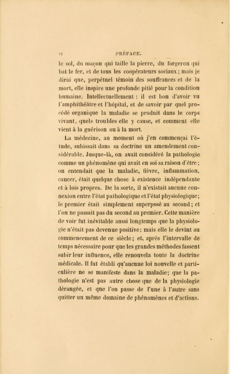 le sol, du maçon qui taille la pierre, du forgeron qui bat le fer, et de tous les coopérateurs sociaux ; mais je dirai que, perpétuel témoin des souffrances et de la mort, elle inspire une profonde pitié pour la condition humaine. Intellectuellement : il est bon d'avoir vu l'amphithéâtre et l'hôpital, et de savoir par quel pro- cédé organique la maladie se produit dans le corps vivant, quels troubles elle y cause, et comment elle vient à la guérison ou à la mort. La médecine, au moment où j'en commençai l'é- tude, subissait dans sa doctrine un amendement con- sidérable. Jusque-là, on avait considéré la pathologie comme un phénomène qui avait en soi sa raison d'être ; on entendait que la maladie, fièvre, inflammation, cancer, était quelque chose à existence indépendante et à lois propres. De la sorte, il n'existait aucune con- nexion entre l'état pathologique et l'état physiologique ; le premier était simplement superposé au second; et l'on ne passait pas du. second au premier. Cette manière de voir fut inévitable aussi longtemps que la physiolo- gie n'était pas devenue positive: mais elle le devint au commencement de ce siècle ; et, après l'intervalle de temps nécessaire pour que les grandes méthodes fassent subir leur influence, elle renouvela toute la doctrine médicale. 11 fut établi qu'aucune loi nouvelle et parti- culière ne se manifeste dans la maladie; que la pa- thologie n'est pas autre chose que de la physiologie dérangée, et que l'on passe de l'une à l'autre sans quitter un même domaine de phénomènes et d'actions.