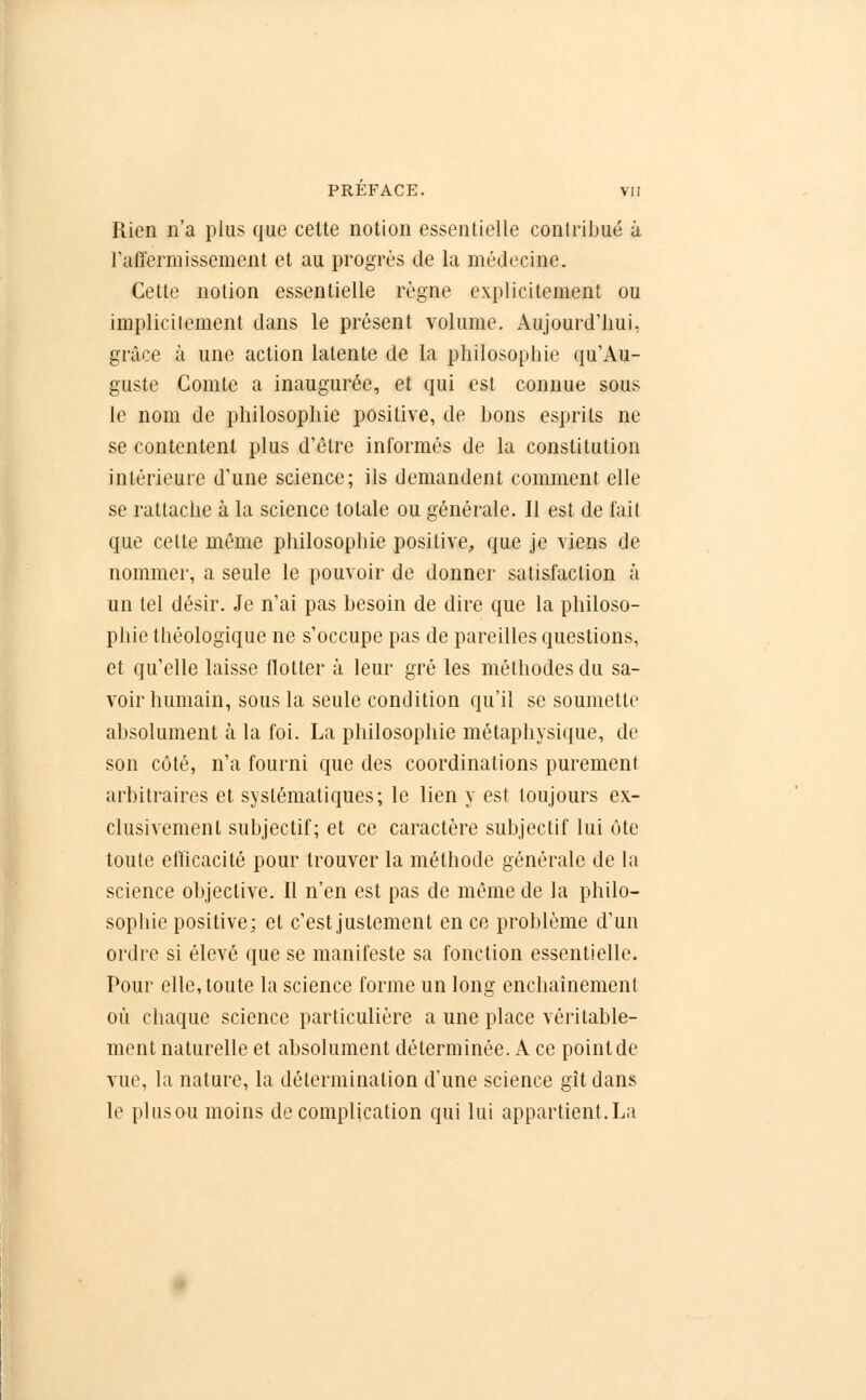 Rien n'a plus que celte notion essentielle contribué à raffermissement et au progrès de la médecine. Cette notion essentielle règne explicitement ou implicilement dans le présent volume. Aujourd'hui, grâce à une action latente de la philosophie qu'Au- guste Comte a inaugurée, et qui est connue sous le nom de philosophie positive, de bons esprits ne se contentent plus d'être informés de la constitution intérieure d'une science; ils demandent comment elle se rattache à la science totale ou générale. 11 est de fait que cette même philosophie positive, que je viens de nommer, a seule le pouvoir de donner satisfaction à un tel désir. Je n'ai pas besoin de dire que la philoso- phie théologique ne s'occupe pas de pareilles questions, et qu'elle laisse flotter à leur gré les méthodes du sa- voir humain, sous la seule condition qu'il se soumette absolument à la foi. La philosophie métaphysique, de son côté, n'a fourni que des coordinations purement arbitraires et systématiques; le lien y est toujours ex- clusivement subjectif; et ce caractère subjectif lui ôte toute efficacité pour trouver la méthode générale de la science objective. Il n'en est pas de même de la philo- sophie positive; et c'est justement en ce problème d'un ordre si élevé que se manifeste sa fonction essentielle. Pour elle, toute la science forme un long enchaînement où chaque science particulière a une place véritable- ment naturelle et absolument déterminée. A ce point de vue, la nature, la détermination d'une science gît dans le pi us ou moins de complication qui lui appartient.La
