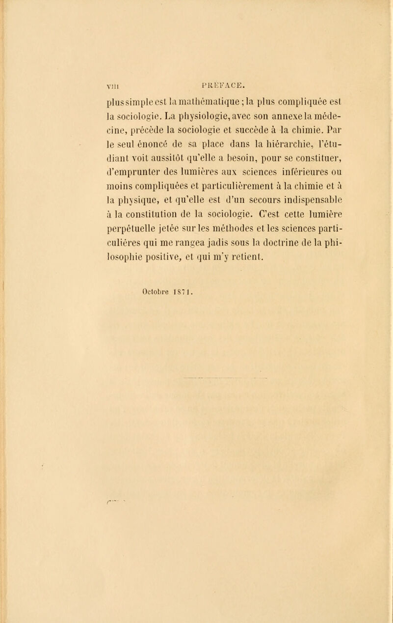 plus simple est la mathématique; la plus compliquée est la sociologie. La physiologie, avec son annexe la méde- cine, précède la sociologie et succède à la chimie. Par le seul énoncé de sa place dans la hiérarchie, l'étu- diant voit aussitôt qu'elle a besoin, pour se constituer, d'emprunter des lumières aux sciences inférieures ou moins compliquées et particulièrement à la chimie et à la physique, et qu'elle est d'un secours indispensable à la constitution de la sociologie. C'est cette lumière perpétuelle jetée sur les méthodes et les sciences parti- culières qui me rangea jadis sous la doctrine de la phi- losophie positive, et qui m'y retient. Octobre JS71.