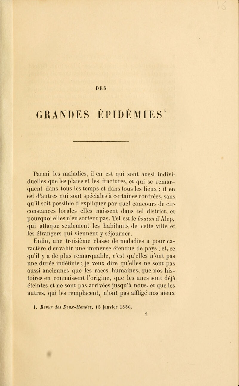 DES GRANDES ÉPIDÉMIES' Parmi les maladies, il en est qui sont aussi indivi- duelles que les plaies et les fractures, et qui se remar- quent dans tous les temps et dans tous les lieux ; il en est d'autres qui sont spéciales à certaines contrées, sans qu'il soit possible d'expliquer par quel concours de cir- constances locales elles naissent dans tel district, et pourquoi elles n'en sortent pas. Tel est le bouton d'Alep, qui attaque seulement les habitants de cette ville et les étrangers qui viennent y séjourner. Enfin, une troisième classe de maladies a pour ca- ractère d'envahir une immense étendue de pays ; et, ce qu'il y a de plus remarquable, c'est qu'elles n'ont pas une durée indéfinie ; je veux dire qu'elles ne sont pas aussi anciennes que les races humaines, que nos his- toires en connaissent l'origine, que les unes sont déjà éteintes et ne sont pas arrivées jusqu'à nous, et que les autres, qui les remplacent, n'ont pas affligé nos aïeux