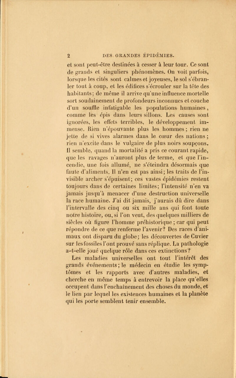 et sont peut-être destinées à cesser à leur tour. Ce sont de grands et singuliers phénomènes. On voit parfois, lorsque les cités sont calmes et joyeuses, le sol s'ébran- ler tout à coup, et les édifices s'écrouler sur la tête des habitants; de même il arrive qu'une influence mortelle sort soudainement de profondeurs inconnues et couche d'un souffle infatigable les populations humaines, comme les épis dans leurs sillons. Les causes sont ignorées, les effets terribles, le développement im- mense. Rien n'épouvante plus les hommes ; rien ne jette de si vives alarmes dans le cœur des nations ; rien n'excite dans le vulgaire de plus noirs soupçons. Il semble, quand la mortalité a pris ce courant rapide, que les ravages n'auront plus de terme, et que l'in- cendie, une fois allumé, ne s'éteindra désormais que faute d'aliments. 11 n'en est pas ainsi; les traits de l'in- visible archer s'épuisent; ces vastes épidémies restent toujours dans de certaines limites; l'intensité n'en va jamais jusqu'à menacer d'une destruction universelle la race humaine. J'ai dit jamais, j'aurais dû dire dans l'intervalle des cinq ou six mille ans qui font toute notre histoire, ou, si l'on veut, des quelques milliers de siècles où figure l'homme préhistorique ; car qui peut répondre de ce que renferme l'avenir? Des races d'ani- maux ont disparu du globe; les découvertes de Cuvier sur les fossiles l'ont prouvé sans réplique. La pathologie a-t-elle joué quelque rôle dans ces extinctions? Les maladies universelles ont tout l'intérêt des grands événements ; le médecin en étudie les symp- tômes et les rapports avec d'autres maladies, et cherche en même temps à entrevoir la place qu'elles occupent clans l'enchaînement des choses du monde, et le lien par lequel les existences humaines et la planète qui les porte semblent tenir ensemble.