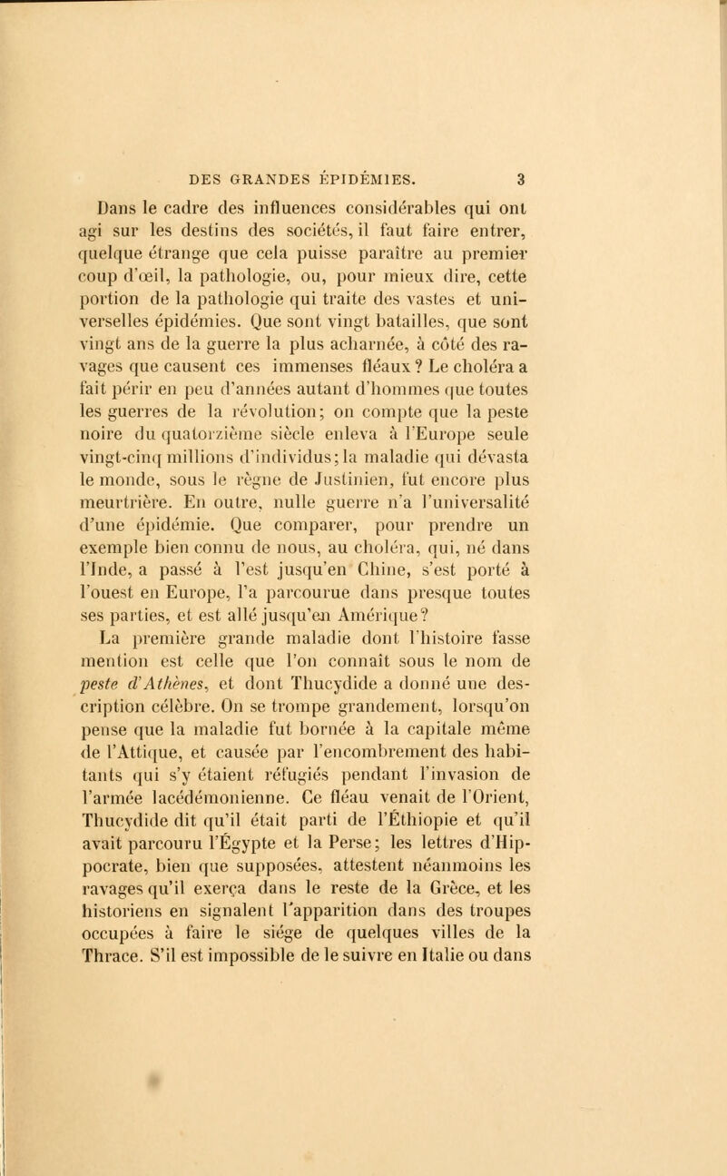 Dans le cadre des influences considérables qui ont agi sur les destins des sociétés, il faut faire entrer, quelque étrange que cela puisse paraître au premier coup d'œil, la pathologie, ou, pour mieux dire, cette portion de la pathologie qui traite des vastes et uni- verselles épidémies. Que sont vingt batailles, que sont vingt ans de la guerre la plus acharnée, à côté des ra- vages que causent ces immenses fléaux ? Le choléra a fait périr en peu d'années autant d'hommes que toutes les guerres de la révolution; on compte que la peste noire du quatorzième siècle enleva à l'Europe seule vingt-cinq millions d'individus; la maladie qui dévasta le monde, sous le règne de Justinien, fut encore plus meurtrière. En outre, nulle guerre n'a l'universalité d'une épidémie. Que comparer, pour prendre un exemple bien connu de nous, au choléra, qui, né dans l'Inde, a passé à l'est jusqu'en Chine, s'est porté à l'ouest en Europe, l'a parcourue dans presque toutes ses parties, et est allé jusqu'en Amérique? La première grande maladie dont l'histoire fasse mention est celle que l'on connaît sous le nom de peste d'Athènes, et dont Thucydide a donné une des- cription célèbre. On se trompe grandement, lorsqu'on pense que la maladie fut bornée à la capitale même de l'Attique, et causée par l'encombrement des habi- tants qui s'y étaient réfugiés pendant l'invasion de l'armée lacédémonienne. Ce fléau venait de l'Orient, Thucydide dit qu'il était parti de l'Ethiopie et qu'il avait parcouru l'Egypte et la Perse; les lettres d'Hip- pocrate, bien que supposées, attestent néanmoins les ravages qu'il exerça dans le reste de la Grèce, et les historiens en signalent l'apparition dans des troupes occupées à faire le siège de quelques villes de la Thrace. S'il est impossible de le suivre en Italie ou dans