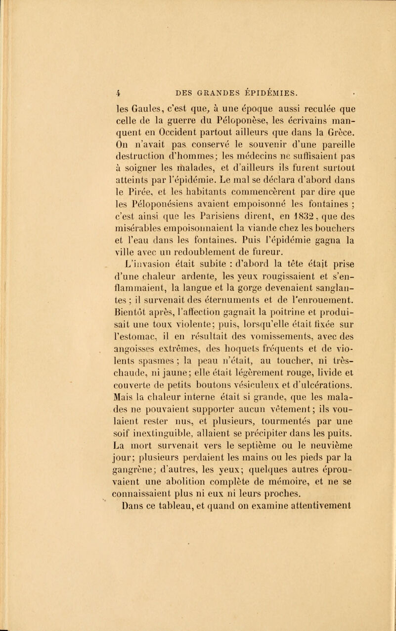 les Gaules, c'est que, à une époque aussi reculée que celle de la guerre du Péloponèse, les écrivains man- quent en Occident partout ailleurs que dans la Grèce. On n'avait pas conservé le souvenir d'une pareille destruction d'hommes; les médecins ne suffisaient pas à soigner les malades, et d'ailleurs ils furent surtout atteints par l'épidémie. Le mal se déclara d'abord dans le Pirée, et les habitants commencèrent par dire que les Péloponésiens avaient empoisonné les fontaines ; c'est ainsi que les Parisiens dirent, en 1832, que des misérables empoisonnaient la viande chez les bouchers et l'eau dans les fontaines. Puis l'épidémie gagna la ville avec un redoublement de fureur. L'invasion était subite : d'abord la tête était prise d'une chaleur ardente, les yeux rougissaient et s'en- flammaient, la langue et la gorge devenaient sanglan- tes ; il survenait des éternuments et de l'enrouement. Bientôt après, l'affection gagnait la poitrine et produi- sait une toux violente; puis, lorsqu'elle était tixée sur l'estomac, il en résultait des vomissements, avec des angoisses extrêmes, des hoquets fréquents et de vio- lents spasmes ; la peau n'était, au toucher, ni très- chaude, ni jaune; elle était légèrement rouge, livide et couverte de petits boutons vésiculeux et d'ulcérations. Mais la chaleur interne était si grande, que les mala- des ne pouvaient supporter aucun vêtement; ils vou- laient rester nus, et plusieurs, tourmentés par une soif inextinguible, allaient se précipiter dans les puits. La mort survenait vers le septième ou le neuvième jour; plusieurs perdaient les mains ou les pieds par la gangrène; d'autres, les yeux; quelques autres éprou- vaient une abolition complète de mémoire, et ne se connaissaient plus ni eux ni leurs proches. Dans ce tableau, et quand on examine attentivement