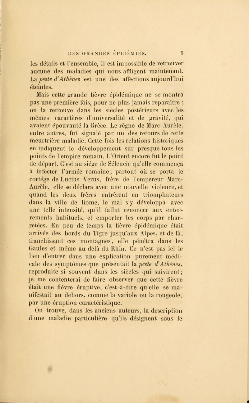 les détails et l'ensemble, il est impossible de retrouver aucune des maladies qui nous affligent maintenant. La peste d'Athènes est une des affections aujourd'hui éteintes. Mais cette grande lièvre épidémique ne se montra pas une première fois, pour ne plus jamais reparaître ; on la retrouve dans les siècles postérieurs avec les mêmes caractères d'universalité et de gravité, qui avaient épouvanté la Grèce. Le règne de Marc-Aurèle, entre autres, fut signalé par un des retours de cette meurtrière maladie. Cette fois les relations historiques en indiquent le développement sur presque tous les points de l'empire romain. L'Orient encore fut le point de départ. C'est au siège de Séleucie qu'elle commença à infecter l'armée romaine; partout où se porta le cortège de Lucius Verus, frère de l'empereur Marc- Aurèle, elle se déclara avec une nouvelle violence, et quand les deux frères entrèrent en triomphateurs dans la ville de Rome, le mal s'y développa avec une telle intensité, qu'il fallut renoncer aux enter- rements habituels, et emporter les corps par char- retées. En peu de temps la fièvre épidémique était arrivée des bords du Tigre jusqu'aux Alpes, et de là, franchissant ces montagnes, elle pénétra dans les Gaules et même au delà du Rhin. Ce n'est pas ici le lieu d'entrer dans une explication purement médi- cale des symptômes que présentait la peste d'Athènes, reproduite si souvent dans les siècles qui suivirent; je me contenterai de faire observer que cette fièvre était une fièvre éruptive, c'est-à-dire qu'elle se ma- nifestait au dehors, comme la variole ou la rougeole, par une éruption caractéristique. On trouve, dans les anciens auteurs, la description d'une maladie particulière qu'ils désignent sous le