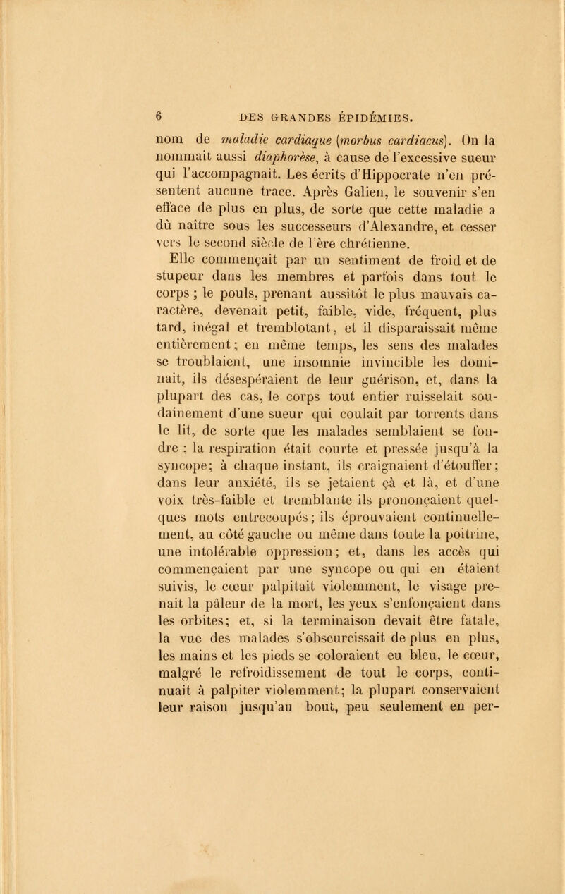 nom de maladie cardiaque [morbus cardiacus). On la nommait aussi diaphorèse, à cause de l'excessive sueur qui l'accompagnait. Les écrits d'Hippocrate n'en pré- sentent aucune trace. Après Galien, le souvenir s'en efface de plus en plus, de sorte que cette maladie a dû naître sous les successeurs d'Alexandre, et cesser vers le second siècle de l'ère chrétienne. Elle commençait par un sentiment de froid et de stupeur dans les membres et parfois dans tout le corps ; le pouls, prenant aussitôt le plus mauvais ca- ractère, devenait petit, faible, vide, fréquent, plus tard, inégal et tremblotant, et il disparaissait même entièrement ; en même temps, les sens des malades se troublaient, une insomnie invincible les domi- nait, ils désespéraient de leur guérison, et, dans la plupart des cas, le corps tout entier ruisselait sou- dainement d'une sueur qui coulait par torrents dans le lit, de sorte que les malades semblaient se fon- dre ; la respiration était courte et pressée jusqu'à la syncope; à chaque instant, ils craignaient d'étouffer ; dans leur anxiété, ils se jetaient çà et là, et d'une voix très-faible et tremblante ils prononçaient quel- ques mots entrecoupés ; ils éprouvaient continuelle- ment, au côté gauche ou même dans toute la poitrine, une intolérable oppression; et, dans les accès qui commençaient par une syncope ou qui en étaient suivis, le cœur palpitait violemment, le visage pre- nait la pâleur de la mort, les yeux s'enfonçaient dans les orbites; et, si la terminaison devait être fatale, la vue des malades s'obscurcissait de plus en plus, les mains et les pieds se coloraient eu bleu, le cœur, malgré le refroidissement de tout le corps, conti- nuait à palpiter violemment; la plupart conservaient leur raison jusqu'au bout, peu seulement en per-
