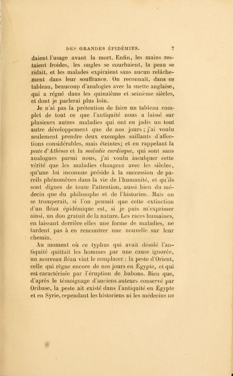 daient l'usage avant la mort. Enfin, les mains res- taient froides, les ongles se courbaient, la peau se ridait, et les malades expiraient sans aucun relâche- ment dans leur souffrance. On reconnaît, dans ce tableau, beaucoup d'analogies avec la suette anglaise, qui a régné dans les quinzième et seizième siècles, et dont je parlerai plus loin. Je n'ai pas la prétention de faire un tableau com- plet de tout ce que l'antiquité nous a laissé sur plusieurs autres maladies qui ont eu jadis un tout autre développement que de nos jours ; j'ai voulu seulement prendre deux exemples saillants d'affec- tions considérables, mais éteintes; et en rappelant la peste e?' Athènes et la maladie cardiaque, qui sont sans analogues parmi nous, j'ai voulu inculquer cette vérité que les maladies changent avec les siècles, qu'une loi inconnue préside à la succession de pa- reils phénomènes dans la vie de l'humanité, et qu'ils sont dignes de toute l'attention, aussi bien du mé- decin que du philosophe et de l'historien. Mais on se tromperait, si l'on pensait que cette extinction d'un fléau épidémique est, si je puis m'exprimer ainsi, un don gratuit de la nature. Les races humaines, en laissant derrière elles une forme de maladies, ne tardent pas à en rencontrer une nouvelle sur leur chemin. Au moment où. ce typhus qui avait désolé l'an- tiquité quittait les hommes par une cause ignorée, un nouveau fléau vint le remplacer : la peste d'Orient, celle qui règne encore de nos jours en Egypte, et qui est caractérisée par l'éruption de bubons. Bien que, d'après le témoignage d'anciens auteurs conservé par Oribase, la peste ait existé dans l'antiquité en Egypte et en Syrie, cependant les historiens ni les médecins ne