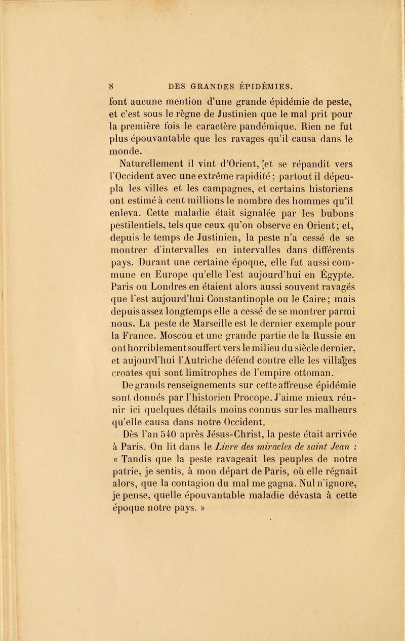 font aucune mention d'une grande épidémie de peste, et c'est sous le règne de Justinien que le mal prit pour la première lois le caractère pandémique. Rien ne fut plus épouvantable que les ravages qu'il causa dans le monde. Naturellement il vint d'Orient, [et se répandit vers l'Occident avec une extrême rapidité ; partout il dépeu- pla les villes et les campagnes, et certains historiens ont estimé à cent millions le nombre des hommes qu'il enleva. Cette maladie était signalée par les bubons pestilentiels, tels que ceux qu'on observe en Orient; et, depuis le temps de Justinien, la peste n'a cessé de se montrer d'intervalles en intervalles dans différents pays. Durant une certaine époque, elle fut aussi com- mune en Europe qu'elle l'est aujourd'hui en Egypte. Paris ou Londres en étaient alors aussi souvent ravagés que l'est aujourd'hui Constantinople ou le Caire; mais depuis assez longtemps elle a cessé de se montrer parmi nous. La peste de Marseille est le dernier exemple pour la France. Moscou et une grande partie de la Russie en ont horriblement souffert vers le milieu du siècle dernier, et aujourd'hui l'Autriche défend contre elle les villages croates qui sont limitrophes de l'empire ottoman. De grands renseignements sur cette affreuse épidémie sont donnés par l'historien Procope. J'aime mieux réu- nir ici quelques détails moins connus sur les malheurs qu'elle causa dans notre Occident. Dès l'an 540 après Jésus-Christ, la peste était arrivée à Paris. On lit dans le Livre des miracles de saint Jean : « Tandis que la peste ravageait les peuples de notre patrie, je sentis, à mon départ de Paris, où elle régnait alors, que la contagion du mal me gagna. Nul n'ignore, je pense, quelle épouvantable maladie dévasta à cette époque notre pays. »