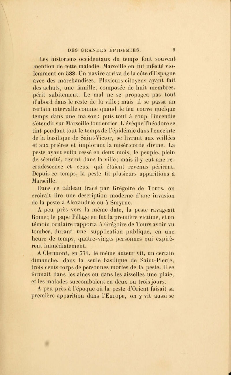 Les historiens occidentaux du temps font souvent mention de cette maladie. Marseille en fut infecté vio- lemment en 588. Un navire arriva de la côte d'Espagne avec des marchandises. Plusieurs citoyens ayant t'ait des achats, une famille, composée de huit membres, périt subitement. Le mal ne se propagea pas tout d'abord dans le reste de la ville; mais il se passa un certain intervalle comme quand le feu couve quelque temps dans une maison; puis tout à coup l'incendie s'étendit sur Marseille tout entier. L'évêque Théodore se tint pendant tout le temps de l'épidémie dans l'enceinte de la basilique de Saint-Victor, se livrant aux veillées et aux prières et implorant la miséricorde divine. La peste ayant enfin cessé en deux mois, le peuple, plein de sécurité, revint dans la ville; mais il y eut une re- crudescence et ceux qui étaient revenus périrent. Depuis ce temps, la peste fit plusieurs apparitions à Marseille. Dans ce tableau tracé par Grégoire de Tours, on croirait lire une description moderne d'une invasion de la peste à Alexandrie ou à Smyrne. A peu près vers la même date, la peste ravageait Rome; le pape Pelage en fut la première victime, et un témoin oculaire rapporta à Grégoire de Tours avoir vu tomber, durant une supplication publique, en une heure de temps^ quatre-vingts personnes qui expirè- rent immédiatement. A Clermont, en 571, le même auteur vit, un certain dimanche, dans la seule basilique de Saint-Pierre, trois cents corps de personnes mortes de la peste. Il se formait dans les aines ou dans les aisselles une plaie, et les malades succombaient en deux ou trois jours. A peu près à l'époque où la peste d'Orient faisait sa première apparition dans l'Europe, on y vit aussi se
