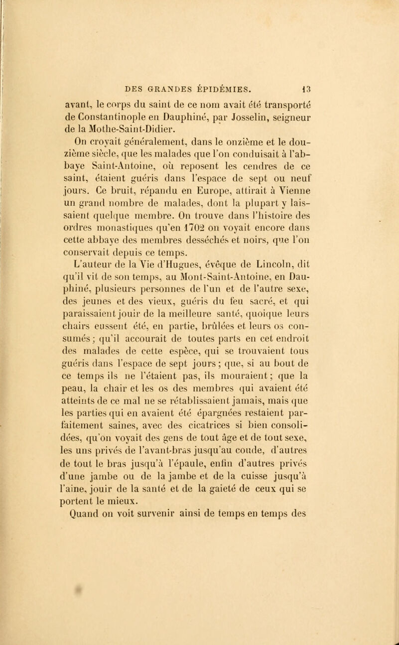 avant, le corps du saint de ce nom avait été transporté de Constantinople en Dauphiné, par Josselin, seigneur de la Mothe-Saint-Didier. On croyait généralement, dans le onzième et le dou- zième siècle, que les malades que l'on conduisait à l'ab- baye Saint-Antoine, où reposent les cendres de ce saint, étaient guéris dans l'espace de sept ou neuf jours. Ce bruit, répandu en Europe, attirait à Vienne un grand nombre de malades, dont la plupart y lais- saient quelque membre. On trouve dans l'histoire des ordres monastiques qu'en 1702 on voyait encore dans cette abbaye des membres desséchés et noirs, que l'on conservait depuis ce temps. L'auteur de la Vie d'Hugues, évêque de Lincoln, dit qu'il vit de son temps, au Mont-Saint-Antoine, en Dau- phiné, plusieurs personnes de l'un et de l'autre sexe, des jeunes et des vieux, guéris du feu sacré, et qui paraissaient jouir de la meilleure santé, quoique leurs chairs eussent été, en partie, brûlées et leurs os con- sumés; qu'il accourait de toutes parts en cet endroit des malades de cette espèce, qui se trouvaient tous guéris dans l'espace de sept jours ; que, si au bout de ce temps ils ne l'étaient pas, ils mouraient ; que la peau, la chair et les os des membres qui avaient été atteints de ce mal ne se rétablissaient jamais, mais que les parties qui en avaient été épargnées restaient par- faitement saines, avec des cicatrices si bien consoli- dées, qu'on voyait des gens de tout âge et de tout sexe, les uns privés de l'avant-bras jusqu'au coude, d'autres de tout le bras jusqu'à l'épaule, enlin d'autres privés d'une jambe ou de la jambe et de la cuisse jusqu'à l'aine, jouir de la santé et de la gaieté de ceux qui se portent le mieux. Quand on voit survenir ainsi de temps en temps des