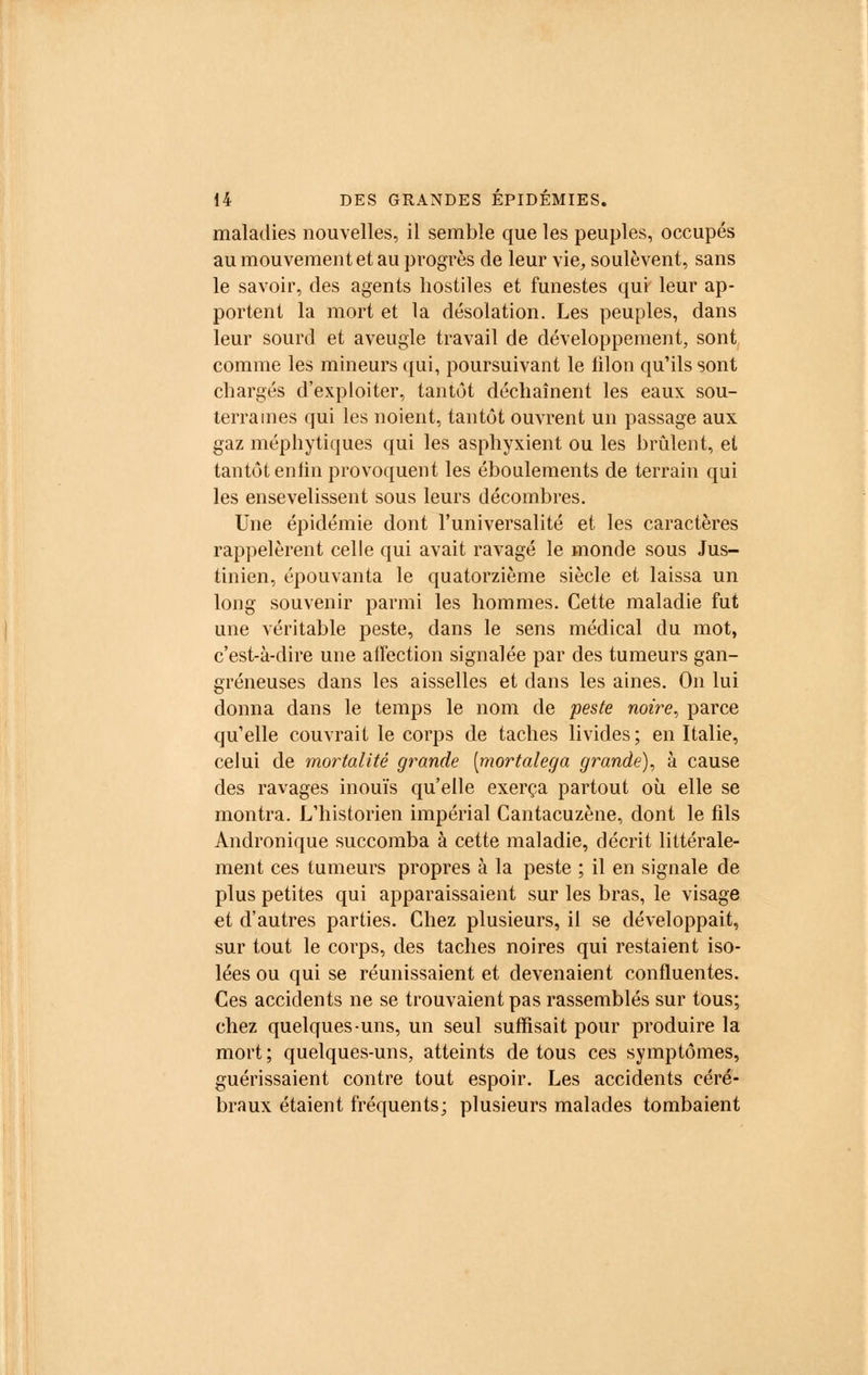maladies nouvelles, il semble que les peuples, occupés au mouvement et au progrès de leur vie, soulèvent, sans le savoir, des agents hostiles et funestes qui leur ap- portent la mort et la désolation. Les peuples, dans leur sourd et aveugle travail de développement, sont comme les mineurs qui, poursuivant le filon qu'ils sont chargés d'exploiter, tantôt déchaînent les eaux sou- terraines qui les noient, tantôt ouvrent un passage aux gaz méphytiques qui les asphyxient ou les brûlent, et tantôt en lin provoquent les éboulements de terrain qui les ensevelissent sous leurs décombres. Une épidémie dont l'universalité et les caractères rappelèrent celle qui avait ravagé le monde sous Jus- tinien, épouvanta le quatorzième siècle et laissa un long souvenir parmi les hommes. Cette maladie fut une véritable peste, dans le sens médical du mot, c'est-à-dire une aifection signalée par des tumeurs gan- greneuses dans les aisselles et dans les aines. On lui donna dans le temps le nom de peste noire, parce qu'elle couvrait le corps de taches livides; en Italie, celui de mortalité grande [mortalega grande), à cause des ravages inouïs qu'elle exerça partout où elle se montra. L'historien impérial Cantacuzène, dont le fds Andronique succomba à cette maladie, décrit littérale- ment ces tumeurs propres à la peste ; il en signale de plus petites qui apparaissaient sur les bras, le visage et d'autres parties. Chez plusieurs, il se développait, sur tout le corps, des taches noires qui restaient iso- lées ou qui se réunissaient et devenaient confluentes. Ces accidents ne se trouvaient pas rassemblés sur tous; chez quelques-uns, un seul suffisait pour produire la mort ; quelques-uns, atteints de tous ces symptômes, guérissaient contre tout espoir. Les accidents céré- braux étaient fréquents; plusieurs malades tombaient