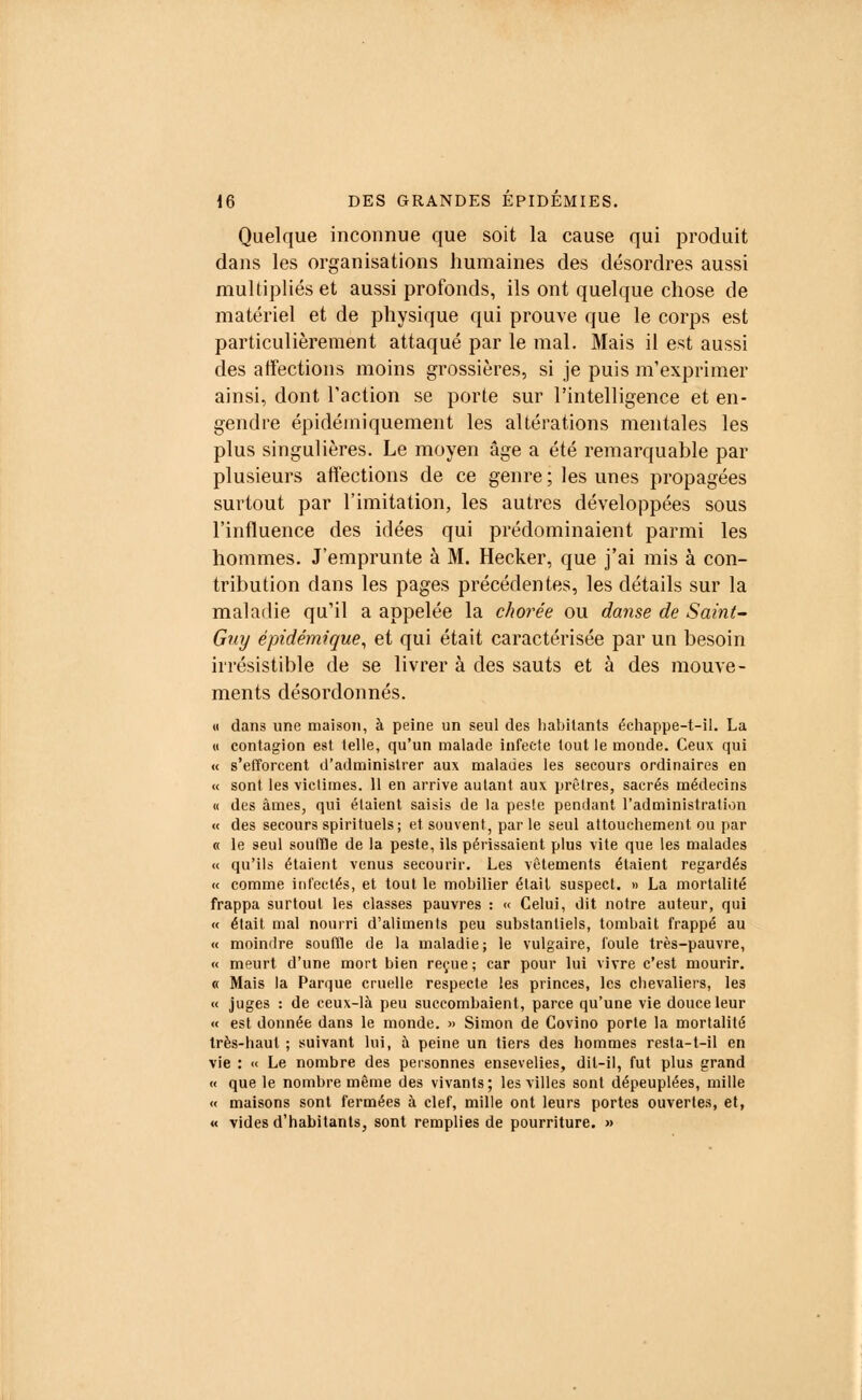 Quelque inconnue que soit la cause qui produit dans les organisations humaines des désordres aussi multipliés et aussi profonds, ils ont quelque chose de matériel et de physique qui prouve que le corps est particulièrement attaqué par le mal. Mais il est aussi des affections moins grossières, si je puis m'exprhner ainsi, dont l'action se porte sur l'intelligence et en- gendre épidéiniquement les altérations mentales les plus singulières. Le moyen âge a été remarquable par plusieurs affections de ce genre ; les unes propagées surtout par l'imitation, les autres développées sous l'influence des idées qui prédominaient parmi les hommes. J'emprunte à M. Hecker, que j'ai mis à con- tribution dans les pages précédentes, les détails sur la maladie qu'il a appelée la chorée ou danse de Saint- Gny épidémique, et qui était caractérisée par un besoin irrésistible de se livrer à des sauts et à des mouve- ments désordonnés. « dans une maison, à peine un seul des habitants échappe-t-il. La « contagion est telle, qu'un malade infecte tout le monde. Ceux qui « s'efforcent d'administrer aux malades les secours ordinaires en « sont les victimes. 11 en arrive autant aux prêtres, sacrés médecins « des âmes, qui étaient saisis de la pesie pendant l'administration « des secours spirituels; et souvent, parle seul attouchement ou par « le seul souffle de la peste, ils périssaient plus vite que les malades « qu'ils étaient venus secourir. Les vêtements étaient regardés « comme infectés, et tout le mobilier était suspect. » La mortalité frappa surtout les classes pauvres : « Celui, dit notre auteur, qui « était mal nourri d'aliments peu substantiels, tombait frappé au « moindre souffle de la maladie; le vulgaire, foule très-pauvre, « meurt d'une mort bien reçue ; car pour lui vivre c'est mourir. « Mais la Parque cruelle respecte les princes, les chevaliers, les « juges : de ceux-là peu succombaient, parce qu'une vie douce leur « est donnée dans le monde. » Simon de Covino porte la mortalité très-haut ; suivant lui, à peine un tiers des hommes resta-t-il en vie : « Le nombre des personnes ensevelies, dit-il, fut plus grand « que le nombre même des vivants; les villes sont dépeuplées, mille « maisons sont fermées à clef, mille ont leurs portes ouvertes, et, « vides d'habitants, sont remplies de pourriture. »