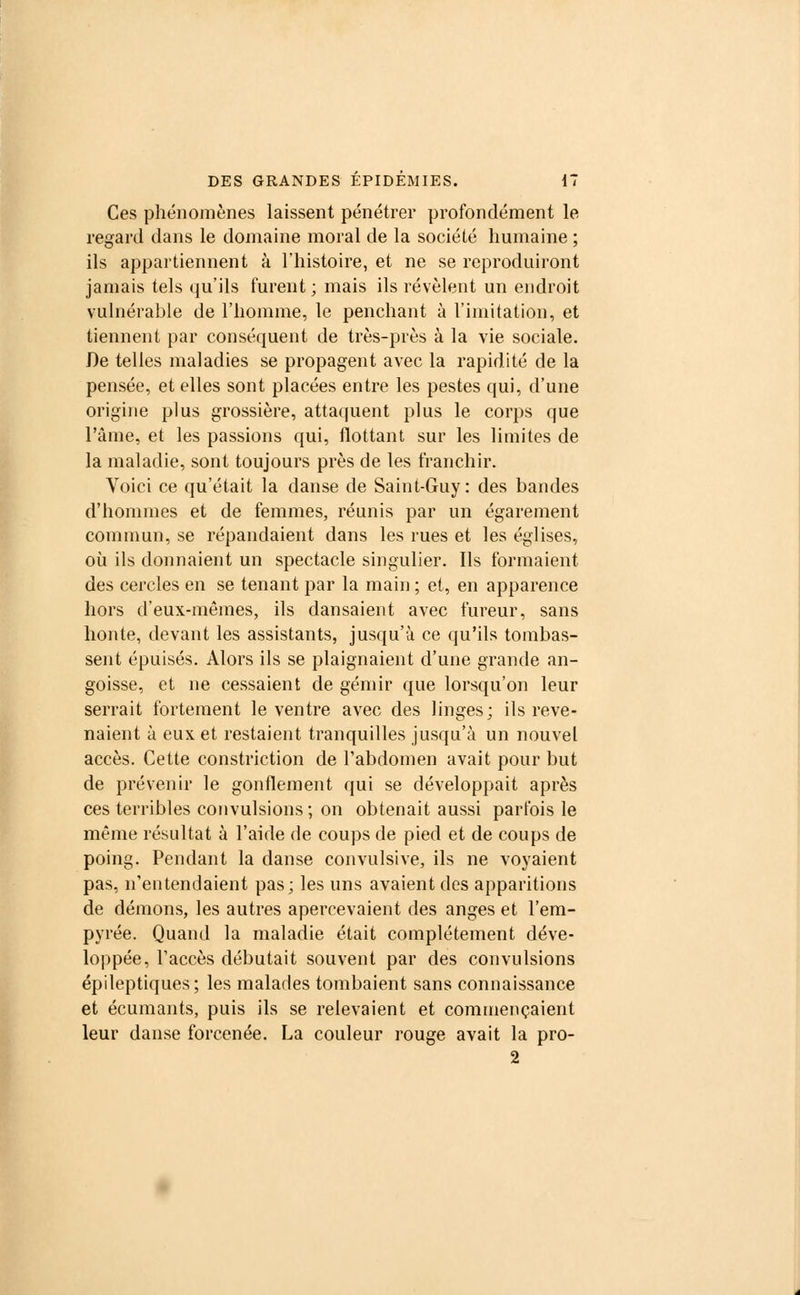 Ces phénomènes laissent pénétrer profondément le regard dans le domaine moral de la société humaine ; ils appartiennent à l'histoire, et ne se reproduiront jamais tels qu'ils furent; mais ils révèlent un endroit vulnérable de l'homme, le penchant à l'imitation, et tiennent par conséquent de très-près à la vie sociale. De telles maladies se propagent avec la rapidité de la pensée, et elles sont placées entre les pestes qui, d'une origine plus grossière, attaquent plus le corps que l'âme, et les passions qui, flottant sur les limites de la maladie, sont toujours près de les franchir. Voici ce qu'était la danse de Saint-Guy : des bandes d'hommes et de femmes, réunis par un égarement commun, se répandaient dans les rues et les églises, où ils donnaient un spectacle singulier. Ils formaient des cercles en se tenant par la main ; et, en apparence hors d'eux-mêmes, ils dansaient avec fureur, sans honte, devant les assistants, jusqu'à ce qu'ils tombas- sent épuisés. Alors ils se plaignaient d'une grande an- goisse, et ne cessaient de gémir que lorsqu'on leur serrait fortement le ventre avec des linges; ils reve- naient à eux et restaient tranquilles jusqu'à un nouvel accès. Cette constriction de l'abdomen avait pour but de prévenir le gonflement qui se développait après ces terribles convulsions; on obtenait aussi parfois le même résultat à l'aide de coups de pied et de coups de poing. Pendant la danse convulsive, ils ne voyaient pas, n'entendaient pas; les uns avaient des apparitions de démons, les autres apercevaient des anges et l'em- pyrée. Quand la maladie était complètement déve- loppée, l'accès débutait souvent par des convulsions épileptiques; les malades tombaient sans connaissance et écumants, puis ils se relevaient et commençaient leur danse forcenée. La couleur rouge avait la pro- 2