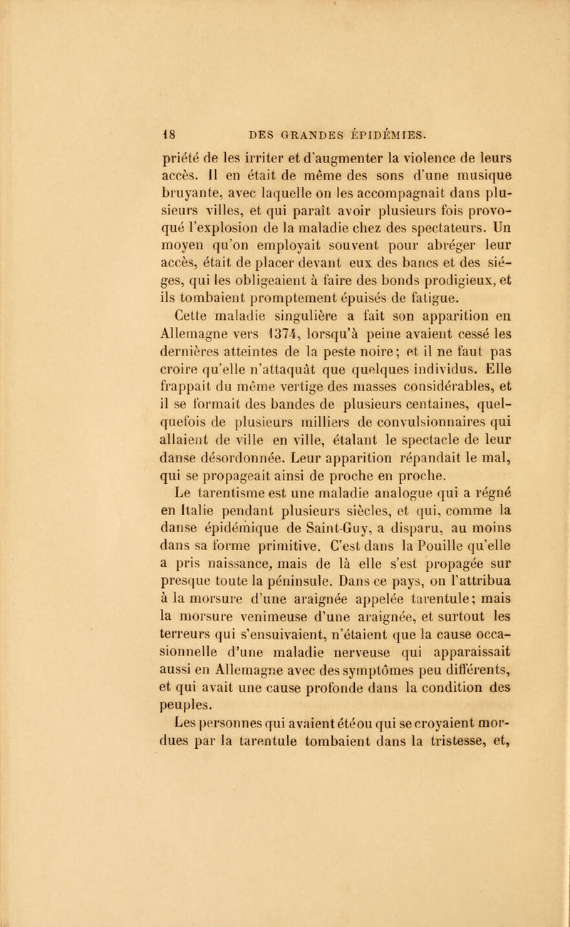 priété de les irriter et d'augmenter la violence de leurs accès. 11 en était de même des sons d'une musique bruyante, avec laquelle on les accompagnait dans plu- sieurs villes, et qui paraît avoir plusieurs fois provo- qué l'explosion de la maladie chez des spectateurs. Un moyen qu'on employait souvent pour abréger leur accès, était de placer devant eux des bancs et des siè- ges, qui les obligeaient à faire des bonds prodigieux, et ils tombaient promptement épuisés de fatigue. Cette maladie singulière a fait son apparition en Allemagne vers 1374, lorsqu'à peine avaient cessé les dernières atteintes de la peste noire; et il ne faut pas croire qu'elle n'attaquât que quelques individus. Elle frappait du même vertige des niasses considérables, et il se formait des bandes de plusieurs centaines, quel- quefois de plusieurs milliers de convulsionnaires qui allaient de ville en ville, étalant le spectacle de leur danse désordonnée. Leur apparition répandait le mal, qui se propageait ainsi de proche en proche. Le tarentisme est une maladie analogue qui a régné en Italie pendant plusieurs siècles, et qui, comme la danse épidémique de Saint-Guy, a disparu, au moins dans sa forme primitive. C'est dans la Pouille qu'elle a pris naissance, mais de là elle s'est propagée sur presque toute la péninsule. Dans ce pays, on l'attribua à la morsure d'une araignée appelée tarentule; mais la morsure venimeuse d'une araignée, et surtout les terreurs qui s'ensuivaient, n'étaient que la cause occa- sionnelle d'une maladie nerveuse qui apparaissait aussi en Allemagne avec des symptômes peu différents, et qui avait une cause profonde dans la condition des peuples. Les personnes qui avaient étéou qui se croyaient mor- dues par la tarentule tombaient dans la tristesse, et,
