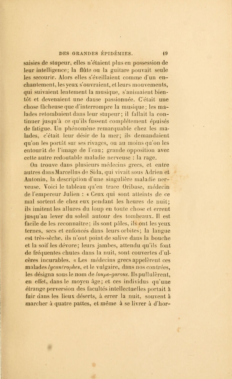 saisies de stupeur, elles n'étaient plus en possession de leur intelligence; la flûte ou la guitare pouvait seule les secourir. Alors elles s'éveillaient comme d'un en- chantement, les yeux s'ouvraient, et leurs mouvements, qui suivaient lentement la musique, s'animaient bien- tôt et devenaient une danse passionnée. C'était une chose fâcheuse que d'interrompre la musique; les ma- lades retombaient dans leur stupeur; il fallait la con- tinuer jusqu'à ce qu'ils fussent complètement épuisés de fatigue. Un phénomène remarquable chez les ma- lades, c'était leur désir de la mer; ils demandaient qu'on les portât sur ses rivages, ou au moins qu'on les entourât de l'image de l'eau; grande opposition avec cette autre redoutable maladie nerveuse : la rage. On trouve dans plusieurs médecins grecs, et entre autres dansMarcellus de Sida, qui vivait sous Adrien et Antonin, la description d'une singulière maladie ner- veuse. Voici le tableau qu'en trace Oribase, médecin de l'empereur Julien : « Ceux qui sont atteints de ce mal sortent de chez eux pendant les heures de nuit; ils imitent les allures du loup en toute chose et errent jusqu'au lever du soleil autour des tombeaux. Il est facile de les reconnaître; ils sont pâles, ils ont les yeux ternes, secs et enfoncés dans leurs orbites; la langue est très-sèche, ils n'ont point de salive dans la bouche et la soif les dévore; leurs jambes, attendu qu'ils font de fréquentes chutes dans la nuit, sont couvertes d'ul- cères incurables. « Les médecins grecs appelèrent ces malades lyeantrophes, et le vulgaire, dans nos contrées, les désigna sous le nom de lou/js-garous. Ils pullulèrent, en effet, dans le moyen âge; et ces individus qu'une étrange perversion des facultés intellectuelles portait à fuir dans les lieux déserts, à errer la nuit, souvent à marcher à quatre pattes, et même à se livrer à d'hor-