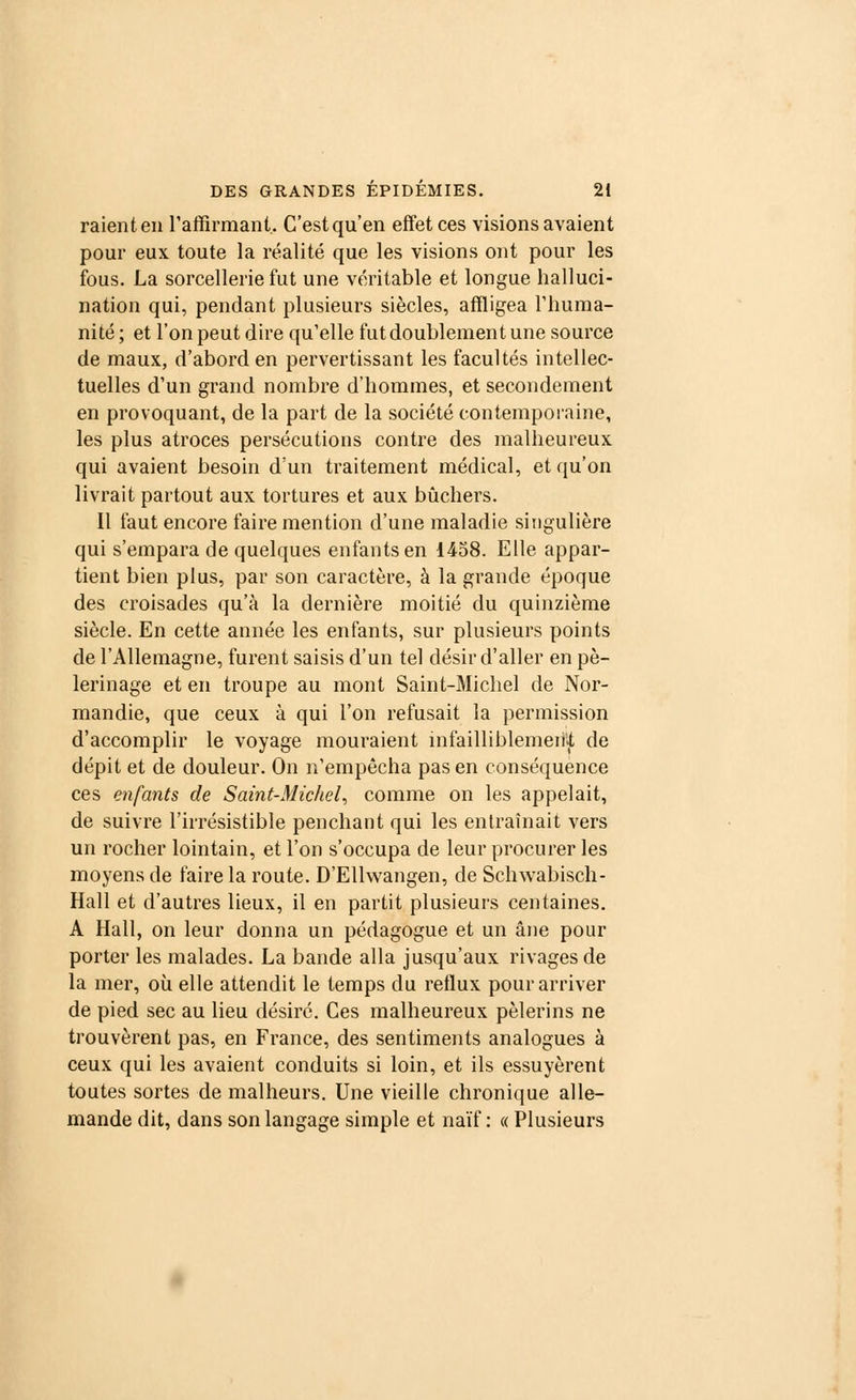 raient en l'affirmant. C'estqu'en effet ces visions avaient pour eux toute la réalité que les visions ont pour les fous. La sorcellerie fut une véritable et longue halluci- nation qui, pendant plusieurs siècles, affligea l'huma- nité; et l'on peut dire qu'elle fut doublement une source de maux, d'abord en pervertissant les facultés intellec- tuelles d'un grand nombre d'hommes, et secondement en provoquant, de la part de la société contemporaine, les plus atroces persécutions contre des malheureux qui avaient besoin d'un traitement médical, et qu'on livrait partout aux tortures et aux bûchers. Il faut encore faire mention d'une maladie singulière qui s'empara de quelques enfants en 1458. Elle appar- tient bien plus, par son caractère, à la grande époque des croisades qu'à la dernière moitié du quinzième siècle. En cette année les enfants, sur plusieurs points de l'Allemagne, furent saisis d'un tel désir d'aller en pè- lerinage et en troupe au mont Saint-Michel de Nor- mandie, que ceux à qui l'on refusait la permission d'accomplir le voyage mouraient infailliblement de dépit et de douleur. On n'empêcha pas en conséquence ces enfants de Saint-Michel, comme on les appelait, de suivre l'irrésistible penchant qui les entraînait vers un rocher lointain, et l'on s'occupa de leur procurer les moyens de faire la route. D'Ellwangen, de Schwabisch- Hall et d'autres lieux, il en partit plusieurs centaines. A Hall, on leur donna un pédagogue et un âne pour porter les malades. La bande alla jusqu'aux rivages de la mer, où elle attendit le temps du reflux pour arriver de pied sec au lieu désiré. Ces malheureux pèlerins ne trouvèrent pas, en France, des sentiments analogues à ceux qui les avaient conduits si loin, et ils essuyèrent toutes sortes de malheurs. Une vieille chronique alle- mande dit, dans son langage simple et naïf: « Plusieurs
