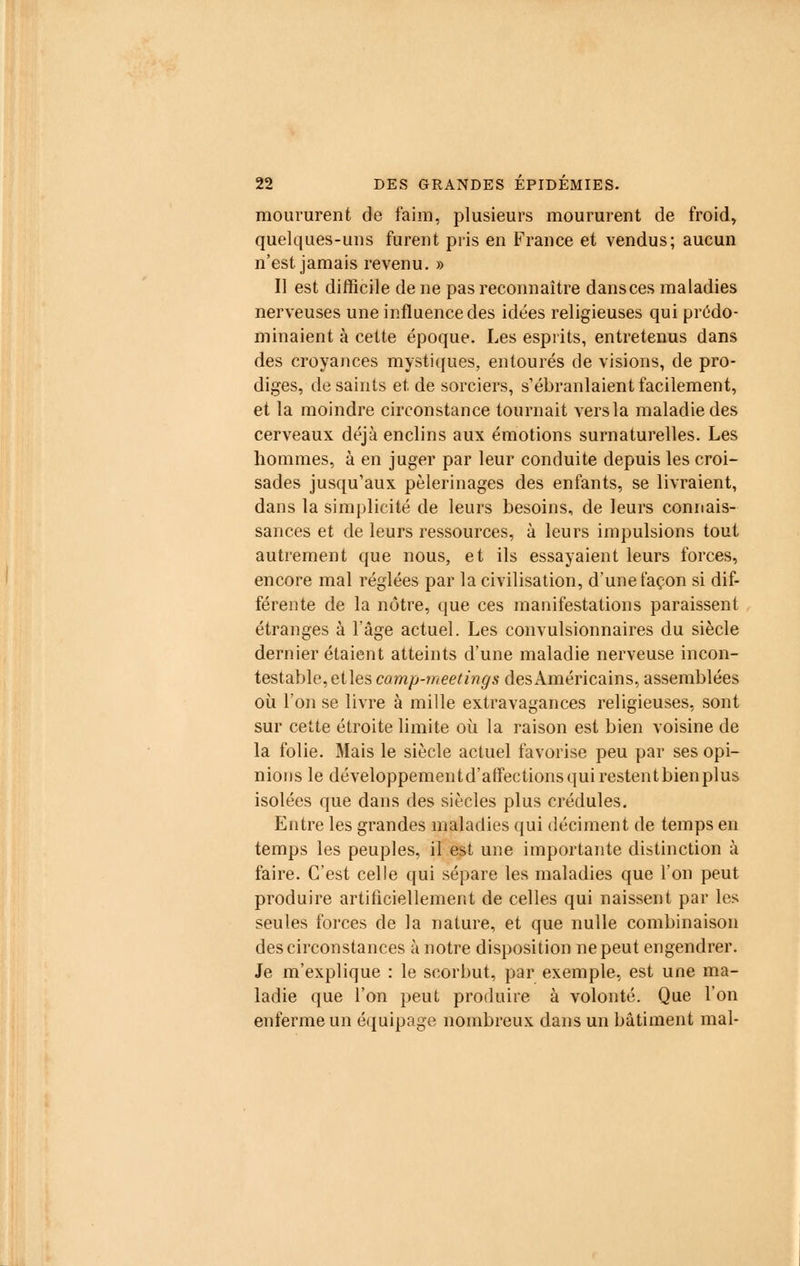 moururent de faim, plusieurs moururent de froid, quelques-uns furent pris en France et vendus; aucun n'est jamais revenu. » Il est difficile de ne pas reconnaître dansces maladies nerveuses une influence des idées religieuses qui prédo- minaient à cette époque. Les esprits, entretenus dans des croyances mystiques, entourés de visions, de pro- diges, de saints et de sorciers, s'ébranlaient facilement, et la moindre circonstance tournait vers la maladie des cerveaux déjà enclins aux émotions surnaturelles. Les hommes, à en juger par leur conduite depuis les croi- sades jusqu'aux pèlerinages des enfants, se livraient, dans la simplicité de leurs besoins, de leurs connais- sances et de leurs ressources, à leurs impulsions tout autrement que nous, et ils essayaient leurs forces, encore mal réglées par la civilisation, d'une façon si dif- férente de la nôtre, que ces manifestations paraissent étranges à l'âge actuel. Les convulsionnaires du siècle dernier étaient atteints d'une maladie nerveuse incon- testable, etles camp-meetings des Américains, assemblées où l'on se livre à mille extravagances religieuses, sont sur cette étroite limite où la raison est bien voisine de la folie. Mais le siècle actuel favorise peu par ses opi- nions le développementd'affectionsquirestentbienplus isolées que dans des siècles plus crédules. Entre les grandes maladies qui déciment de temps en temps les peuples, il est une importante distinction à faire. C'est celle qui sépare les maladies que l'on peut produire artificiellement de celles qui naissent par les seules forces de la nature, et que nulle combinaison des circonstances à notre disposition ne peut engendrer. Je m'explique : le scorbut, par exemple, est une ma- ladie que l'on peut produire à volonté. Que l'on enferme un équipage nombreux dans un bâtiment mal-