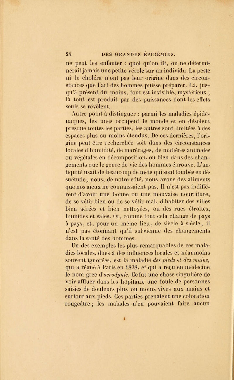 ne peut les enfanter : quoi qu'on fît, on ne détermi- nerait jamais une petite vérole sur un individu. La peste ni le choléra n'ont pas leur origine dans des circon- stances que l'art des hommes puisse préparer. Là, jus- qu'à présent du moins, tout est invisible, mystérieux ; là tout est produit par des puissances dont les effets seuls se révèlent. Autre point à distinguer : parmi les maladies épidé- miques, les unes occupent le monde et en désolent presque toutes les parties, les autres sont limitées à des espaces plus ou moins étendus. De ces dernières, l'ori- gine peut être recherchée soit dans des circonstances locales d'humidité, de marécages, de matières animales ou végétales en décomposition, ou bien dans des chan- gements que le genre de vie des hommes éprouve. L'an- tiquité usait de beaucoup de mets qui sont tombés en dé- suétude; nous, de notre côté, nous avons des aliments que nos aïeux ne connaissaient pas. Il n'est pas indiffé- rent d'avoir une bonne ou une mauvaise nourriture, de se vêtir bien ou de se vêtir mal, d'habiter des villes bien aérées et bien nettoyées, ou des rues étroites, humides et sales. Or, comme tout cela change de pays à pays, et, pour un même lieu, de siècle à siècle, il n'est pas étonnant qu'il survienne des changements dans la santé des hommes. Un des exemples les plus remarquables de ces mala- dies locales, dues à des influences locales et néanmoins souvent ignorées, est la maladie des pieds et des mains, qui a régné à Paris en 1828, et qui a reçu en médecine le nom grec iïacrodynie. Ce fut une chose singulière de voir affluer dans les hôpitaux une foule de personnes saisies de douleurs plus ou moins vives aux mains et surtout aux pieds. Ces parties prenaient une coloration rougeâtre ; les malades n'en pouvaient faire aucun