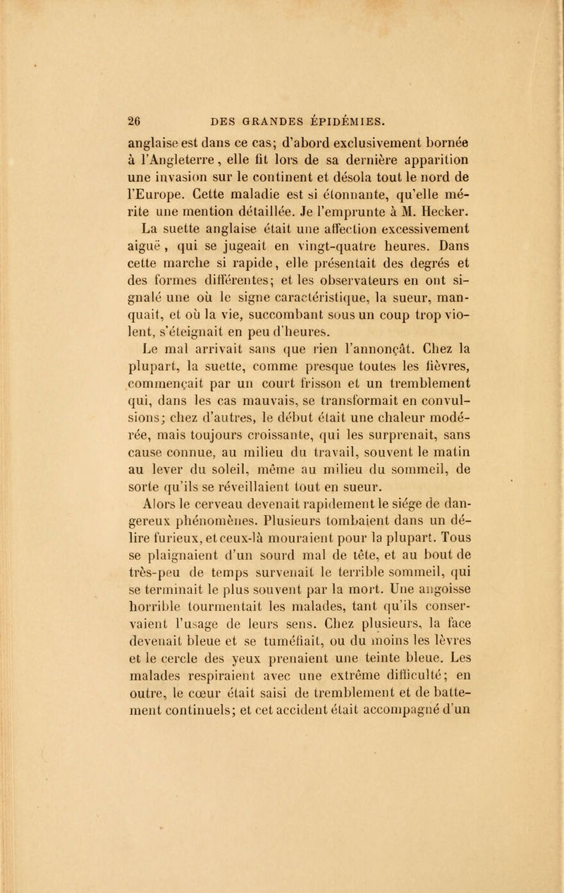 anglaise est dans ce cas; d'abord exclusivement bornée à l'Angleterre, elle fit lors de sa dernière apparition une invasion sur le continent et désola tout le nord de l'Europe. Cette maladie est si étonnante, qu'elle mé- rite une mention détaillée. Je l'emprunte à M. Hecker. La suette anglaise était une affection excessivement aiguë , qui se jugeait en vingt-quatre heures. Dans cette marche si rapide, elle présentait des degrés et des formes différentes; et les observateurs en ont si- gnalé une où le signe caractéristique, la sueur, man- quait, et où la vie, succombant sous un coup trop vio- lent, s'éteignait en peu d'heures. Le mal arrivait sans que rien l'annonçât. Chez la plupart, la suette, comme presque toutes les fièvres, commençait par un court frisson et un tremblement qui, dans les cas mauvais, se transformait en convul- sions; chez d'autres, le début était une chaleur modé- rée, mais toujours croissante, qui les surprenait, sans cause connue, au milieu du travail, souvent le matin au lever du soleil, même au milieu du sommeil, de sorte qu'ils se réveillaient tout en sueur. Alors le cerveau devenait rapidement le siège de dan- gereux phénomènes. Plusieurs tombaient dans un dé- lire furieux, et ceux-là mouraient pour la plupart. Tous se plaignaient d'un sourd mal de tête, et au bout de très-peu de temps survenait le terrible sommeil, qui se terminait le plus souvent par la mort. Une angoisse horrible tourmentait les malades, tant qu'ils conser- vaient l'usage de leurs sens. Chez plusieurs, la face devenait bleue et se tuméfiait, ou du moins les lèvres et le cercle des yeux prenaient une teinte bleue. Les malades respiraient avec une extrême difficulté; en outre, le cœur était saisi de tremblement et de batte- ment continuels; et cet accident était accompagné d'un