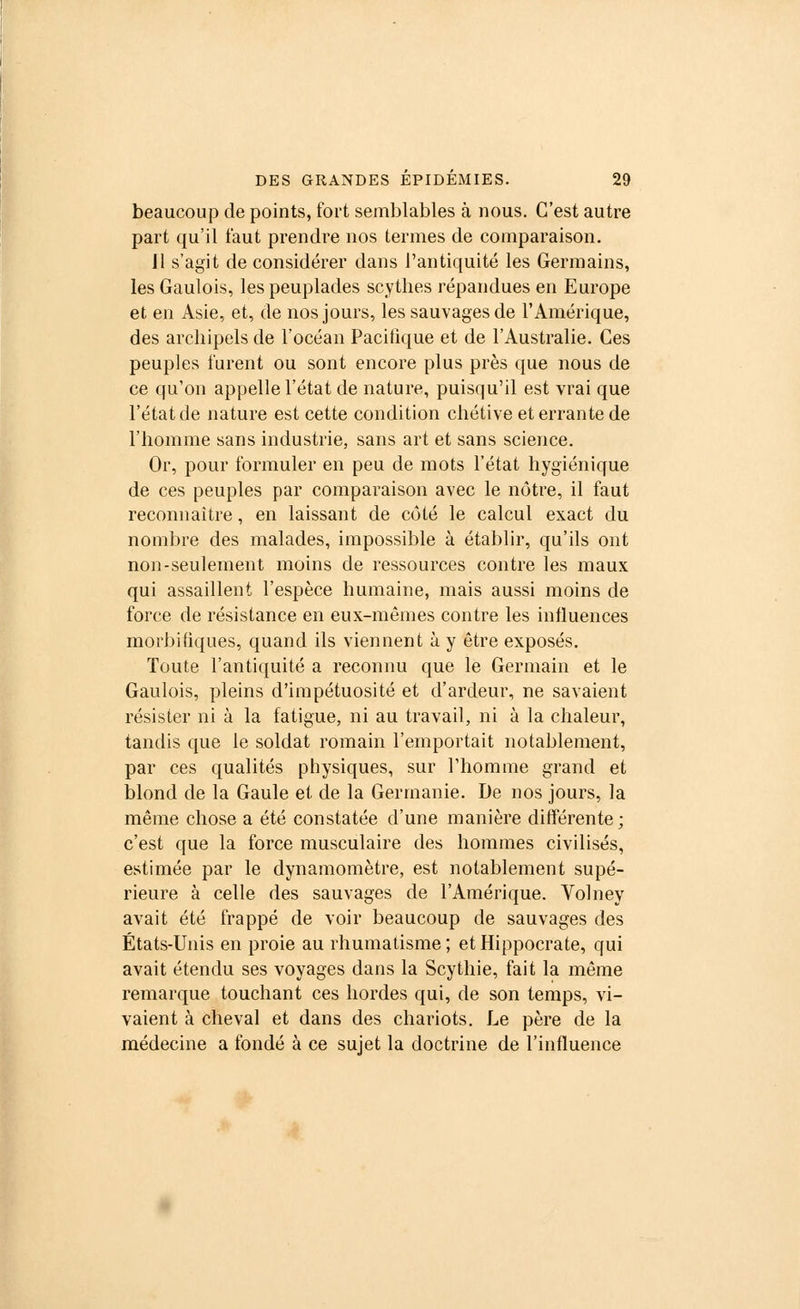 beaucoup de points, fort semblables à nous. C'est autre part qu'il faut prendre nos termes de comparaison. 11 s'agit de considérer dans l'antiquité les Germains, les Gaulois, les peuplades scythes répandues en Europe et en Asie, et, de nos jours, les sauvages de l'Amérique, des archipels de l'océan Pacifique et de l'Australie. Ces peuples furent ou sont encore plus près que nous de ce qu'on appelle l'état de nature, puisqu'il est vrai que l'état de nature est cette condition chétive et errante de l'homme sans industrie, sans art et sans science. Or, pour formuler en peu de mots l'état hygiénique de ces peuples par comparaison avec le nôtre, il faut reconnaître, en laissant de côté le calcul exact du nombre des malades, impossible à établir, qu'ils ont non-seulement moins de ressources contre les maux qui assaillent l'espèce humaine, mais aussi moins de force de résistance en eux-mêmes contre les influences morbifiques, quand ils viennent à y être exposés. Toute l'antiquité a reconnu que le Germain et le Gaulois, pleins d'impétuosité et d'ardeur, ne savaient résister ni à la fatigue, ni au travail, ni à la chaleur, tandis que le soldat romain l'emportait notablement, par ces qualités physiques, sur l'homme grand et blond de la Gaule et de la Germanie. De nos jours, la même chose a été constatée d'une manière différente; c'est que la force musculaire des hommes civilisés, estimée par le dynamomètre, est notablement supé- rieure à celle des sauvages de l'Amérique. Volney avait été frappé de voir beaucoup de sauvages des États-Unis en proie au rhumatisme ; et Hippocrate, qui avait étendu ses voyages dans la Scythie, fait la même remarque touchant ces hordes qui, de son temps, vi- vaient à cheval et dans des chariots. Le père de la médecine a fondé à ce sujet la doctrine de l'influence