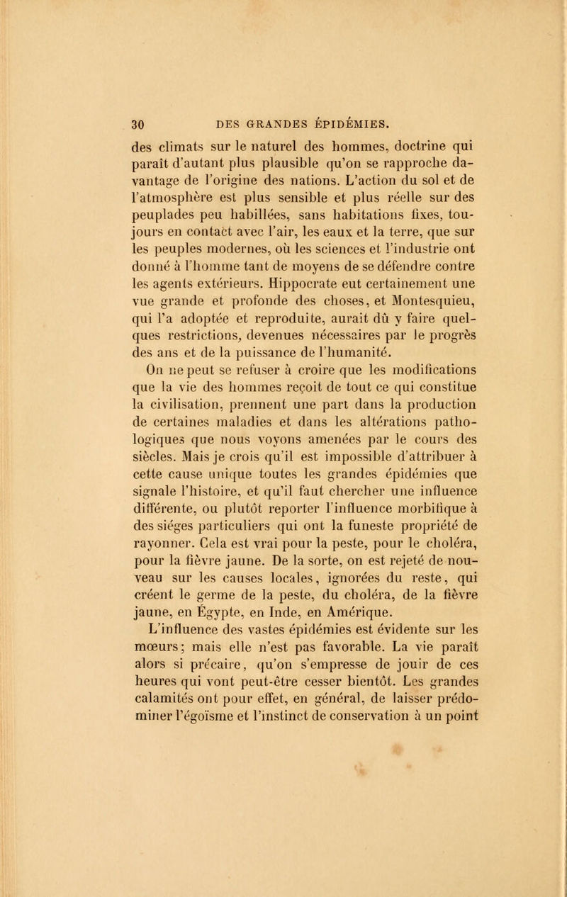 des climats sur le naturel des hommes, doctrine qui paraît d'autant plus plausible qu'on se rapproche da- vantage de l'origine des nations. L'action du sol et de l'atmosphère est plus sensible et plus réelle sur des peuplades peu habillées, sans habitations fixes, tou- jours en contact avec l'air, les eaux et la terre, que sur les peuples modernes, où les sciences et l'industrie ont donné à l'homme tant de moyens de se défendre contre les agents extérieurs. Hippocrate eut certainement une vue grande et profonde des choses, et Montesquieu, qui Ta adoptée et reproduite, aurait dû y faire quel- ques restrictions, devenues nécessaires par le progrès des ans et de la puissance de l'humanité. On ne peut se refuser à croire que les modifications que la vie des hommes reçoit de tout ce qui constitue la civilisation, prennent une part dans la production de certaines maladies et dans les altérations patho- logiques que nous voyons amenées par le cours des siècles. Mais je crois qu'il est impossible d'attribuer à cette cause unique toutes les grandes épidémies que signale l'histoire, et qu'il faut chercher une influence différente, ou plutôt reporter l'influence morbifique à des sièges particuliers qui ont la funeste propriété de rayonner. Cela est vrai pour la peste, pour le choléra, pour la fièvre jaune. De la sorte, on est rejeté de nou- veau sur les causes locales, ignorées du reste, qui créent le germe de la peste, du choléra, de la fièvre jaune, en Egypte, en Inde, en Amérique. L'influence des vastes épidémies est évidente sur les mœurs; mais elle n'est pas favorable. La vie paraît alors si précaire, qu'on s'empresse de jouir de ces heures qui vont peut-être cesser bientôt. Les grandes calamités ont pour effet, en général, de laisser prédo- miner l'égoïsme et l'instinct de conservation à un point