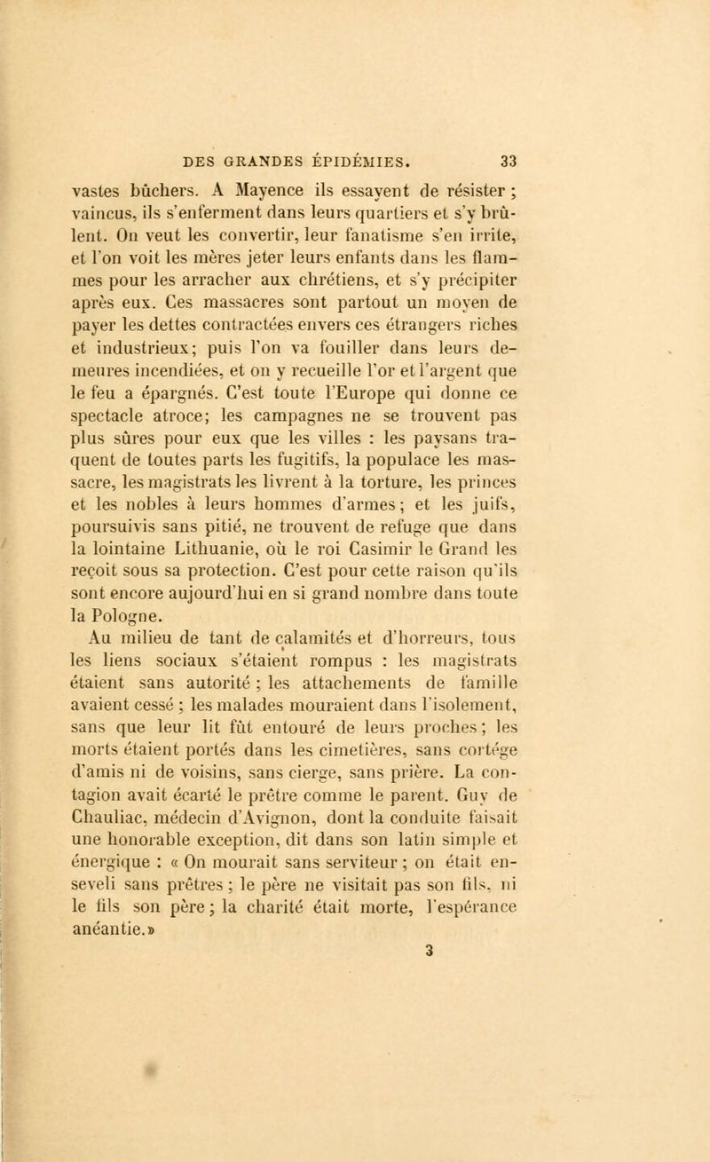 vastes bûchers. A Mayence ils essayent de résister ; vaincus, ils s'enferment dans leurs quartiers et s'y brû- lent. On veut les convertir, leur fanatisme s'en irrite, et l'on voit les mères jeter leurs enfants dans les flam- mes pour les arracher aux chrétiens, et s'y précipiter après eux. Ces massacres sont partout un moyen de payer les dettes contractées envers ces étrangers riches et industrieux; puis Ton va fouiller dans leurs de- meures incendiées, et on y recueille l'or et l'argent que le feu a épargnés. C'est toute l'Europe qui donne ce spectacle atroce; les campagnes ne se trouvent pas plus sûres pour eux que les villes : les paysans tra- quent de toutes parts les fugitifs, la populace les mas- sacre, les magistrats les livrent à la torture, les princes et les nobles à leurs hommes d'armes; et les juifs, poursuivis sans pitié, ne trouvent de refuge que dans la lointaine Lithuanie, où le roi Casimir le Grand les reçoit sous sa protection. C'est pour cette raison qu'ils sont encore aujourd'hui en si grand nombre dans toute la Pologne. Au milieu de tant de calamités et d'horreurs, tous les liens sociaux s'étaient rompus : les magistrats étaient sans autorité ; les attachements de famille avaient cessé ; les malades mouraient dans l'isolement, sans que leur lit fût entouré de leurs proches ; les morts étaient portés dans les cimetières, sans cortège d'amis ni de voisins, sans cierge, sans prière. La con- tagion avait écarté le prêtre comme le parent. Guy de Chauliac, médecin d'Avignon, dont la conduite faisait une honorable exception, dit dans son latin simple et énergique : « On mourait sans serviteur ; on était en- seveli sans prêtres ; le père ne visitait pas son tils. ni le iils son père ; la charité était morte, l'espérance anéantie.» 3