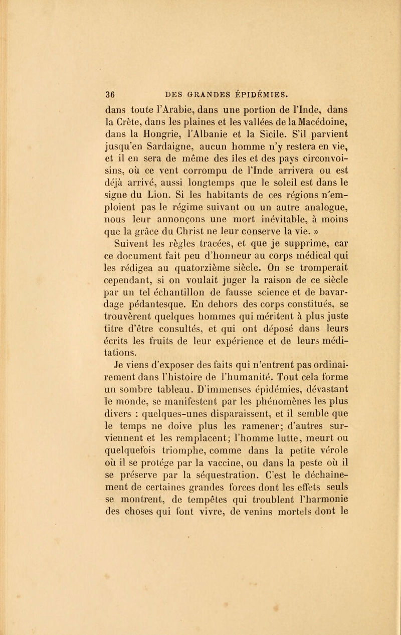 dans toute l'Arabie, dans une portion de l'Inde, dans la Crète, dans les plaines et les vallées de la Macédoine, dans la Hongrie, l'Albanie et la Sicile. S'il parvient jusqu'en Sardaigne, aucun homme n'y restera en vie, et il en sera de même des îles et des pays circonvoi- sins, où ce vent corrompu de l'Inde arrivera ou est déjà arrivé, aussi longtemps que le soleil est dans le signe du Lion. Si les habitants de ces régions n'em- ploient pas le régime suivant ou un autre analogue, nous leur annonçons une mort inévitable, à moins que la grâce du Christ ne leur conserve la vie. » Suivent les règles tracées, et que je supprime, car ce document fait peu d'honneur au corps médical qui les rédigea au quatorzième siècle. On se tromperait cependant, si on voulait juger la raison de ce siècle par un tel échantillon de fausse science et de bavar- dage pédantesque. En dehors des corps constitués, se trouvèrent quelques hommes qui méritent à plus juste titre d'être consultés, et qui ont déposé dans leurs écrits les fruits de leur expérience et de leurs médi- tations. Je viens d'exposer des faits qui n'entrent pas ordinai- rement dans l'histoire de l'humanité. Tout cela forme un sombre tableau. D'immenses épidémies, dévastant le monde, se manifestent par les phénomènes les plus divers : quelques-unes disparaissent, et il semble que le temps ne doive plus les ramener; d'autres sur- viennent et les remplacent; l'homme lutte, meurt ou quelquefois triomphe, comme dans la petite vérole où il se protège par la vaccine, ou dans la peste où il se préserve par la séquestration. C'est le déchaîne- ment de certaines grandes forces dont les effets seuls se montrent, de tempêtes qui troublent l'harmonie des choses qui font vivre, de venins mortels dont le