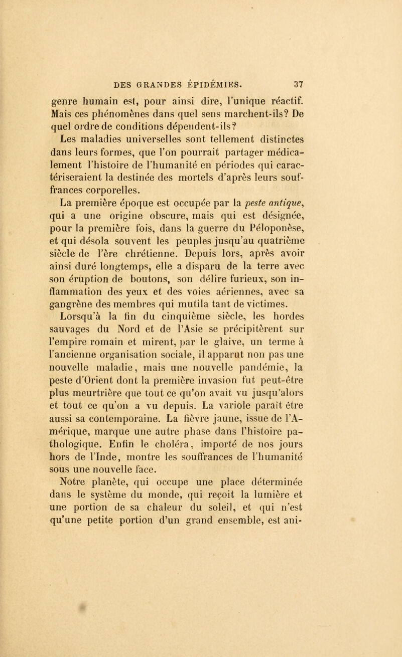 genre humain est, pour ainsi dire, l'unique réactif. Mais ces phénomènes dans quel sens marchent-ils? De quel ordre de conditions dépendent-ils? Les maladies universelles sont tellement distinctes dans leurs formes, que l'on pourrait partager médica- lement l'histoire de l'humanité en périodes qui carac- tériseraient la destinée des mortels d'après leurs souf- frances corporelles. La première époque est occupée par la peste antique, qui a une origine obscure, mais qui est désignée, pour la première fois, dans la guerre du Péloponèse, et qui désola souvent les peuples jusqu'au quatrième siècle de l'ère chrétienne. Depuis lors, après avoir ainsi duré longtemps, elle a disparu de la terre avec son éruption de boutons, son délire furieux, son in- flammation des yeux et des voies aériennes, avec sa gangrène des membres qui mutila tant de victimes. Lorsqu'à la tin du cinquième siècle, les hordes sauvages du Nord et de l'Asie se précipitèrent sur l'empire romain et mirent, par le glaive, un terme à l'ancienne organisation sociale, il apparut non pas une nouvelle maladie, mais une nouvelle pandémie, la peste d'Orient dont la première invasion fut peut-être plus meurtrière que tout ce qu'on avait vu jusqu'alors et tout ce qu'on a vu depuis. La variole parait être aussi sa contemporaine. La fièvre jaune, issue de l'A- mérique, marque une autre phase dans l'histoire pa- thologique. Enfin le choléra, importé de nos jours hors de l'Inde, montre les souffrances de l'humanité sous une nouvelle face. Notre planète, qui occupe une place déterminée dans le système du monde, qui reçoit la lumière et une portion de sa chaleur du soleil, et qui n'est qu'une petite portion d'un grand ensemble, est ani-