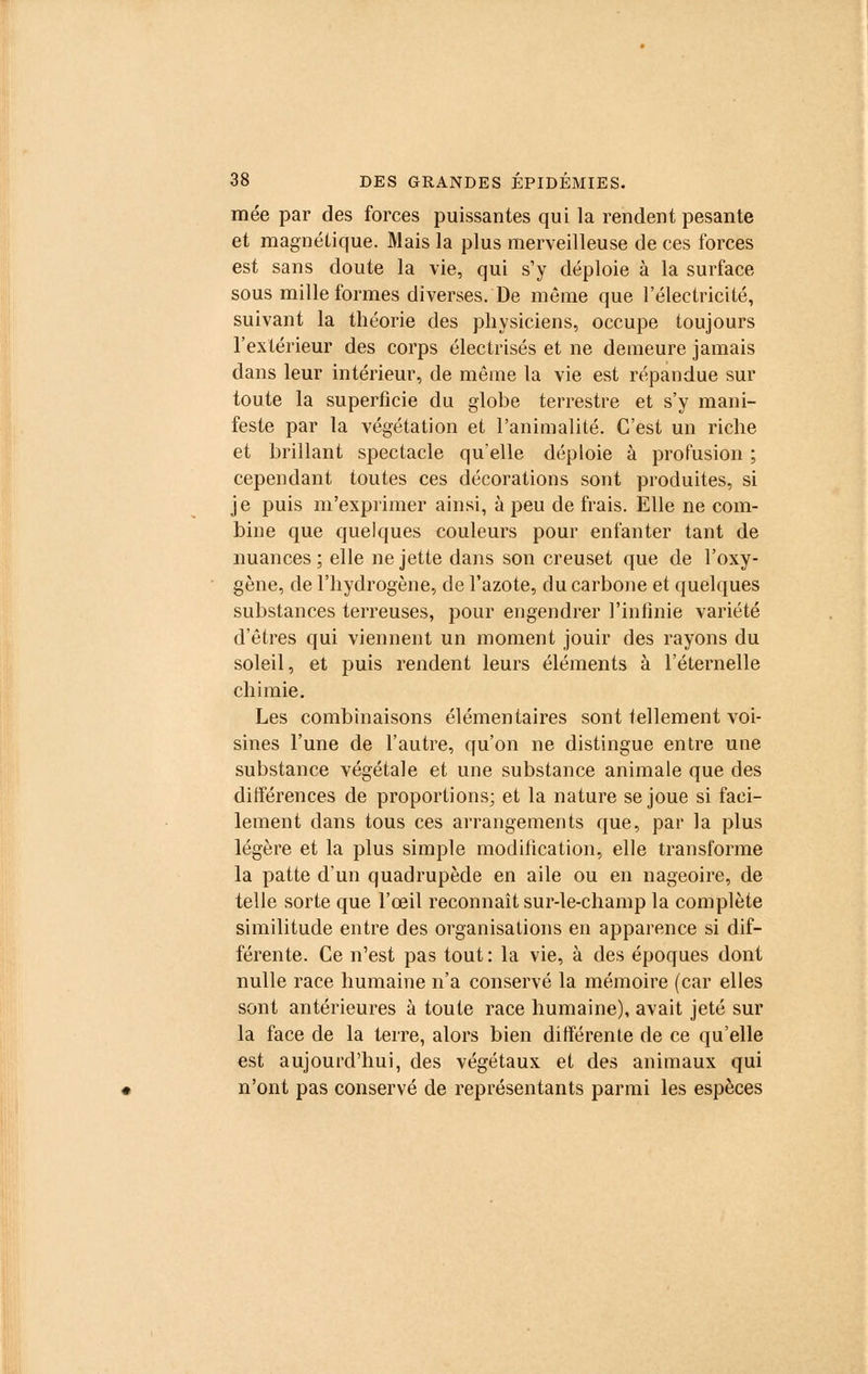 mée par des forces puissantes qui la rendent pesante et magnétique. Mais la plus merveilleuse de ces forces est sans doute la vie, qui s'y déploie à la surface sous mille formes diverses. De môme que l'électricité, suivant la théorie des physiciens, occupe toujours l'extérieur des corps électrisés et ne demeure jamais dans leur intérieur, de môme la vie est répandue sur toute la superficie du globe terrestre et s'y mani- feste par la végétation et l'animalité. C'est un riche et brillant spectacle qu'elle déploie à profusion ; cependant toutes ces décorations sont produites, si je puis m'exprimer ainsi, à peu de frais. Elle ne com- bine que quelques couleurs pour enfanter tant de nuances ; elle ne jette dans son creuset que de l'oxy- gène, de l'hydrogène, de l'azote, du carbone et quelques substances terreuses, pour engendrer l'infinie variété d'êtres qui viennent un moment jouir des rayons du soleil, et puis rendent leurs éléments à l'éternelle chimie. Les combinaisons élémentaires sont tellement voi- sines l'une de l'autre, qu'on ne distingue entre une substance végétale et une substance animale que des différences de proportions; et la nature se joue si faci- lement dans tous ces arrangements que, par la plus légère et la plus simple modification, elle transforme la patte d'un quadrupède en aile ou en nageoire, de telle sorte que l'œil reconnaît sur-le-champ la complète similitude entre des organisations en apparence si dif- férente. Ce n'est pas tout : la vie, à des époques dont nulle race humaine n'a conservé la mémoire (car elles sont antérieures à toute race humaine), avait jeté sur la face de la terre, alors bien différente de ce qu'elle est aujourd'hui, des végétaux et des animaux qui n'ont pas conservé de représentants parmi les espèces