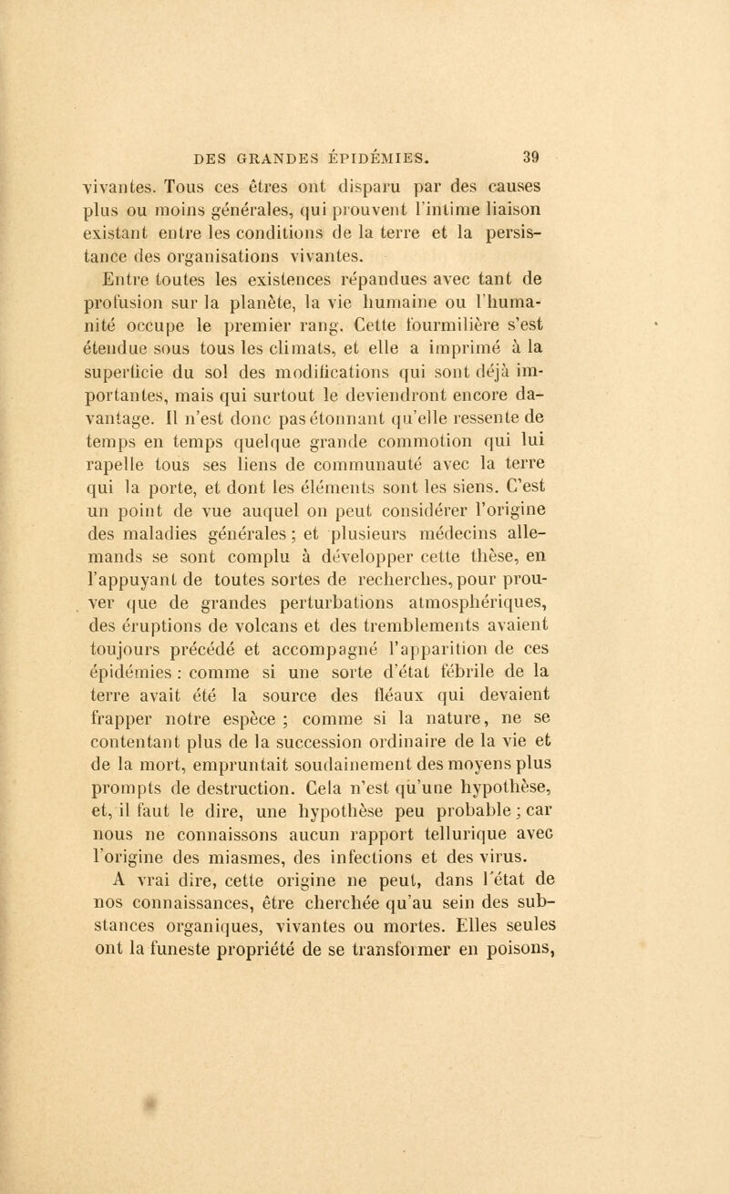 vivantes. Tous ces êtres ont disparu par des causes plus ou moins générales, qui prouvent l'intime liaison existant entre les conditions de la terre et la persis- tance des organisations vivantes. Entre toutes les existences répandues avec tant de profusion sur la planète, la vie humaine ou l'huma- nité occupe le premier rang. Cette fourmilière s'est étendue sous tous les climats, et elle a imprimé à la superlicie du sol des modifications qui sont déjà im- portantes, mais qui surtout le deviendront encore da- vantage. Il n'est donc pas étonnant qu'elle ressente de temps en temps quelque grande commotion qui lui rapelle tous ses liens de communauté avec la terre qui la porte, et dont les éléments sont les siens. C'est un point de vue auquel on peut considérer l'origine des maladies générales ; et plusieurs médecins alle- mands se sont complu à développer cette thèse, en l'appuyant de toutes sortes de recherches, pour prou- ver que de grandes perturbations atmosphériques, des éruptions de volcans et des tremblements avaient toujours précédé et accompagné l'apparition de ces épidémies : comme si une sorte d'état fébrile de la terre avait été la source des fléaux qui devaient frapper notre espèce; comme si la nature, ne se contentant plus de la succession ordinaire de la vie et de la mort, empruntait soudainement des moyens plus prompts de destruction. Cela n'est qu'une hypothèse, et, il faut le dire, une hypothèse peu probable ; car nous ne connaissons aucun rapport tellurique aveG l'origine des miasmes, des infections et des virus. A vrai dire, cette origine ne peut, dans l'état de nos connaissances, être cherchée qu'au sein des sub- stances organiques, vivantes ou mortes. Elles seules ont la funeste propriété de se transformer en poisons,