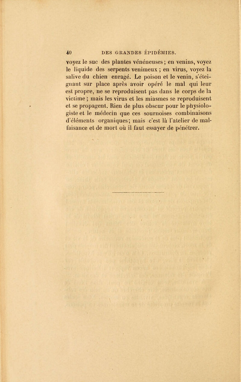 voyez le suc des plantes vénéneuses ; en venins, voyez le liquide des serpents venimeux ; en virus, voyez la salive du chien enragé. Le poison et le venin, s'étei- gnant sur place après avoir opéré le mal qui leur est propre, ne se reproduisent pas dans le corps de la victime ; mais les virus et les miasmes se reproduisent et se propagent. Rien de plus obscur pour le physiolo- giste et le médecin que ces sournoises combinaisons d'éléments organiques; mais c'est là l'atelier de mal- laisance et de mort où il faut essayer de pénétrer.