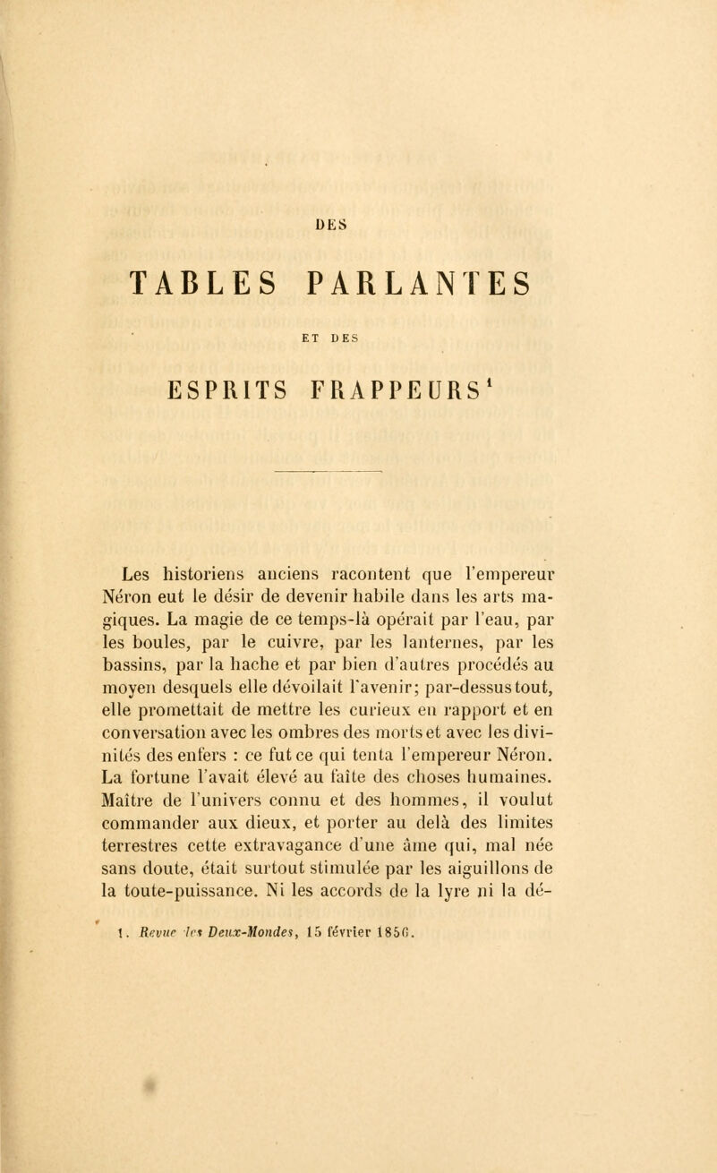 DES TABLES PARLANTES ESPRITS FRAPPEURS' Les historiens anciens racontent que l'empereur Néron eut le désir de devenir habile dans les arts ma- giques. La magie de ce temps-là opérait par l'eau, par les boules, par le cuivre, par les lanternes, par les bassins, par la hache et par bien d'autres procédés au moyen desquels elle dévoilait l'avenir; par-dessus tout, elle promettait de mettre les curieux en rapport et en conversation avec les ombres des morts et avec les divi- nités des enfers : ce fut ce qui tenta l'empereur Néron. La fortune l'avait élevé au faîte des choses humaines. Maître de l'univers connu et des hommes, il voulut commander aux dieux, et porter au delà des limites terrestres cette extravagance d'une àme qui, mal née sans doute, était surtout stimulée par les aiguillons de la toute-puissance. Ni les accords de la lyre ni la dé- \. Revue les Deux-Mondes, 15 février Î85(S.