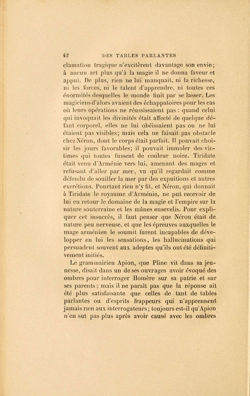 clamation tragique n'excitèrent davantage son envie; à aucun art plus qu'à la magie il ne donna faveur et appui. De plus, rien ne lui manquait, ni la richesse, ni les forces, ni le talent d'apprendre, ni toutes ces énormités desquelles le monde finit par se lasser. Les magiciens d'alors avaient des échappatoires pour les cas où leurs opérations ne réussissaient pas : quand celui qui invoquait les divinités était affecté de quelque dé- faut corporel, elles ne lui obéissaient pas ou ne lui étaient pas visibles; mais cela ne faisait pas obstacle chez Néron, dont le corps était parfait. Il pouvait choi- sir les jours favorables; il pouvait immoler des vic- times qui toutes fussent de couleur noire. Tiridate était venu d'Arménie vers lui, amenant des mages et refusant d'aller par mer, vu qu'il regardait comme défendu de souiller la mer par des expuitions et autres excrétions. Pourtant rien n'y fit, et Néron, qui donnait à Tiridate le royaume d'Arménie, ne put recevoir de lui en retour le domaine de la magie et l'empire sur la nature souterraine et les mânes ensevelis. Pour expli- quer cet insuccès, il faut penser que Néron était de nature peu nerveuse, et que les épreuves auxquelles le mage arménien le soumit furent incapables de déve- lopper en lui les sensations, les hallucinations qui persuadent souvent aux adeptes qu'ils ont été définiti- vement initiés. Le grammairien Apion, que Pline vit dans sa jeu- nesse, disait dans un de ses ouvrages avoir évoqué des ombres pour interroger Homère sur sa patrie et sur ses parents ; mais il ne paraît pas que la réponse ait été plus satisfaisante que celles de tant de tables parlantes ou d'esprits frappeurs qui n'apprennent jamais rien aux interrogateurs; toujours est-il qu'Apion n'en sut pas plus après avoir causé avec les ombres