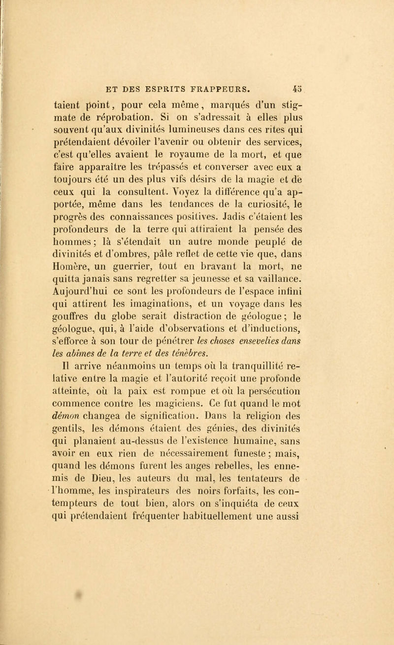 taient point, pour cela même, marqués d'un stig- mate de réprobation. Si on s'adressait à elles plus souvent qu'aux divinités lumineuses dans ces rites qui prétendaient dévoiler l'avenir ou obtenir des services, c'est qu'elles avaient le royaume de la mort, et que faire apparaître les trépassés et converser avec eux a toujours été un des plus vifs désirs de la magie et de ceux qui la consultent. Voyez la différence qu'a ap- portée, même dans les tendances de la curiosité, le progrès des connaissances positives. Jadis c'étaient les profondeurs de la terre qui attiraient la pensée des hommes ; là s'étendait un autre monde peuplé de divinités et d'ombres, pâle reflet de cette vie que, dans Homère, un guerrier, tout en bravant la mort, ne quitta janais sans regretter sa jeunesse et sa vaillance. Aujourd'hui ce sont les profondeurs de l'espace infini qui attirent les imaginations, et un voyage dans les gouffres du globe serait distraction de géologue ; le géologue, qui, à l'aide d'observations et d'inductions, s'efforce à son tour de pénétrer les choses ensevelies dans les abîmes de la terre et des ténèbres. Il arrive néanmoins un temps où la tranquillité re- lative entre la magie et l'autorité reçoit une profonde atteinte, où la paix est rompue et où la persécution commence contre les magiciens. Ce fut quand le mot démon changea de signification. Dans la religion des gentils, les démons étaient des génies, des divinités qui planaient au-dessus de l'existence humaine, sans avoir en eux rien de nécessairement funeste ; mais, quand les démons furent les anges rebelles, les enne- mis de Dieu, les auteurs du mal, les tentateurs de l'homme, les inspirateurs des noirs forfaits, les con- tempteurs de tout bien, alors on s'inquiéta de ceux qui prétendaient fréquenter habituellement une aussi