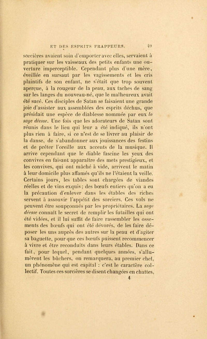 sorcières avaient soin d'emporter avec elles, servaient à pratiquer sur les vaisseaux des petits enfants une ou- verture imperceptible. Cependant plus d'une mère, éveillée en sursaut par les vagissements et les cris plaintifs de son enfant, ne s'était que trop souvent aperçue, à la rougeur de la peau, aux taches de sang- sur les langes du nouveau-né, que le malheureux avait été sucé. Ces disciples de Satan se faisaient une grande joie d'assister aux assemblées des esprits déchus, que présidait une espèce de diablesse nommée par eux la sage déesse. Une fois que les adorateurs de Satan sont réunis dans le lieu qui leur a été indiqué, ils n'ont plus rien à faire, si ce n'est de se livrer au plaisir de la danse, de s'abandonner aux jouissances des festins et de prêter l'oreille aux accents de la musique. Il arrive cependant que le diable fascine les yeux des convives en faisant apparaître des mets prestigieux, et les convives, qui ont mâché à vide, arrivent le matin à leur domicile plus affamés qu'ils ne l'étaient la veille. Certains jours, les tables sont chargées de viandes réelles et de vins exquis; des bœufs entiers qu'on a eu la précaution d'enlever dans les étables des riches servent à assouvir l'appétit des sorciers. Ces vols ne peuvent être soupçonnés par les propriétaires. La sage déesse connaît le secret de remplir les futailles qui ont été vidées, et il lui suffit de faire rassembler les osse- ments des bœufs qui ont été dévorés, de les faire dé- poser les uns auprès des autres sur la peau et d'agiter sa baguette, pour que ces bœufs puissent recommencer à vivre et être reconduits dans leurs étables. Dans ce t'ait, pour lequel, pendant quelques années, s'allu- mèrent les bûchers, on remarquera, au premier chef, un phénomène qui est capital : c'est le caractère col- lectif. Toutes ces sorcières se disent changées en chattes, 4