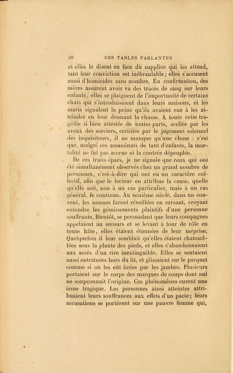 et elles le disent en face du supplice qui les attend, tant leur conviction est inébranlable; elles s'accusent aussi d'homicides sans nombre. En confirmation, des mères assurent avoir vu des traces de sang sur leurs enfants; elles se plaignent de l'importunité de certains chats qui s'introduisaient dans leurs maisons, et les maris signalent la peine qu'ils avaient eue à les at- teindre en leur donnant la chasse. A toute cette tra- gédie si bien attestée de toutes parts, scellée par les aveux des sorciers, certifiée par le jugement solennel des inquisiteurs, il ne manque qu'une chose : c'est que, malgré ces assassinats de tant d'enfants, la mor- talité ne fut pas accrue ni la contrée dépeuplée. De ces traits épars, je ne signale que ceux qui ont été simultanément observés chez un grand nombre de personnes, c'est-à-dire qui ont eu un caractère col- lectif, afin que le lecteur en attribue la cause, quelle qu'elle soit, non à un cas particulier, mais à un cas général. Je continue. Au seizième siècle, dans un cou- vent, les nonnes furent réveillées en sursaut, croyant entendre les gémissements plaintifs d'une personne souffrante. Bientôt, se persuadant que leurs compagnes appelaient au secours et se levant à tour de rôle en toute hâte, elles étaient étonnées de leur méprise. Quelquefois il leur semblait qu'elles étaient chatouil- lées sous la plante des pieds, et elles s'abandonnaient aux accès d'un rire inextinguible. Elles se sentaient aussi entraînées hors du lit, et glissaient sur le parquet comme si on les eût tirées par les jambes. Plusieurs portaient sur le corps des marques de coups dont nul ne soupçonnait l'origine. Ces phénomènes eurent une issue tragique. Les personnes ainsi atteintes attri- buaient leurs souffrances aux effets d'un pacte; leurs accusations se portèrent sur une pauvre femme qui,