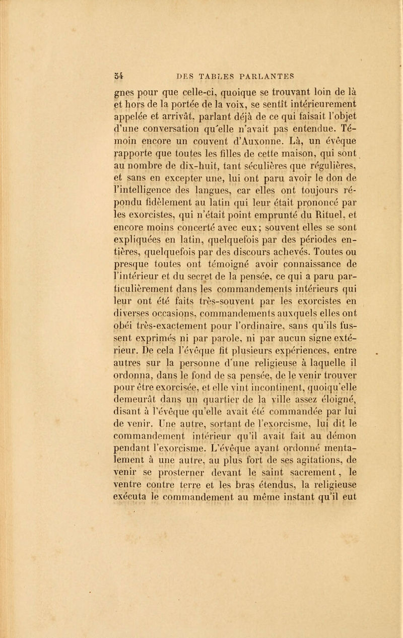 gnes pour que celle-ci, quoique se trouvant loin de là et hors de la portée de la voix, se sentît intérieurement appelée et arrivât, parlant déjà de ce qui faisait l'objet d'une conversation qu'elle n'avait pas entendue. Té- moin encore un couvent d'Auxonne. Là, un évoque rapporte que toutes les filles de cette maison, qui sont au nombre de dix-huit, tant séculières que régulières, et sans en excepter une, lui ont paru avoir le don de l'intelligence des langues, car elles ont toujours ré- pondu fidèlement au latin qui leur était prononcé par les exorcistes, qui n'était point emprunté du Rituel, et encore moins concerté avec eux; souvent elles se sont expliquées en latin, quelquefois par des périodes en- tières, quelquefois par des discours achevés. Toutes ou presque toutes ont témoigné avoir connaissance de l'intérieur et du secret de la pensée, ce qui a paru par- ticulièrement dans les commandements intérieurs qui leur ont été faits très-souvent par les exorcistes en diverses occasions, commandements auxquels elles ont obéi très-exactement pour l'ordinaire, sans qu'ils fus- sent exprimés ni par parole, ni par aucun signe exté- rieur. De cela l'évêque fit plusieurs expériences, entre autres sur la personne d'une religieuse à laquelle il ordonna, dans le fond de sa pensée, de le venir trouver pour être exorcisée, et elle vint incontinent, quoiqu'elle demeurât dans un quartier de la ville assez éloigné, disant à l'évêque qu'elle avait été commandée par lui de venir. Une autre, sortant de l'exorcisme, lui dit le commandement intérieur qu'il avait fait au démon pendant l'exorcisme. L'évêque ayant ordonné menta- lement à une autre, au plus fort de ses agitations, de venir se prosterner devant le saint sacrement, le ventre contre terre et les bras étendus, la religieuse exécuta le commandement au même instant qu'il eut