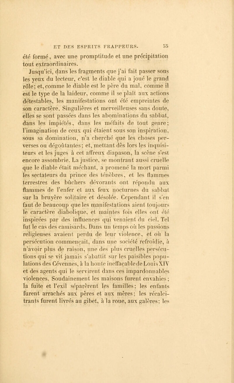 été formé, avec une promptitude et une précipitation tout extraordinaires. Jusqu'ici, dans les fragments que j'ai fait passer sous les yeux du lecteur, c'est le diable qui a joué le grand rôle; et, comme le diable est le père du mal, comme il est le type de la laideur, comme il se plaît aux actions détestables, les manifestations ont été empreintes de son caractère. Singulières et merveilleuses sans doute, elles se sont passées dans les abominations du sabbat, dans les impiétés, dans les méfaits de tout genre; l'imagination de ceux qui étaient sous son inspiration, sous sa domination, n'a cherché que les choses per- verses ou dégoûtantes; et, mettant dès lors les inquisi- teurs et les juges à cet affreux diapason, la scène s'est encore assombrie. La justice, se montrant aussi cruelle que le diable était méchant, a promené la mort parmi les sectateurs du prince des ténèbres, et les flammes terrestres des bûchers dévorants ont répondu aux flammes de l'enfer et aux feux nocturnes du sabbat sur la bruyère solitaire et désolée. Cependant il s'en faut de beaucoup que les manifestations aient toujours le caractère diabolique, et maintes fois elles ont été inspirées par des influences qui venaient du ciel. Tel fut le cas des camisards. Dans un temps où les passions religieuses avaient perdu de leur violence, et où la persécution commençait, dans une société refroidie, à n'avoir plus de raison, une des plus cruelles persécu- tions qui se vit jamais s'abattit sur les paisibles popu- lations des Cévennes, à la honte ineffaçable de Louis XIY et des agents qui le servirent dans ces impardonnables violences. Soudainement les maisons furent envahies; la fuite et l'exil séparèrent les familles; les enfants furent arrachés aux pères et aux mères; les récalci- trants furent livrés au gibet, à la roue, aux galères; les