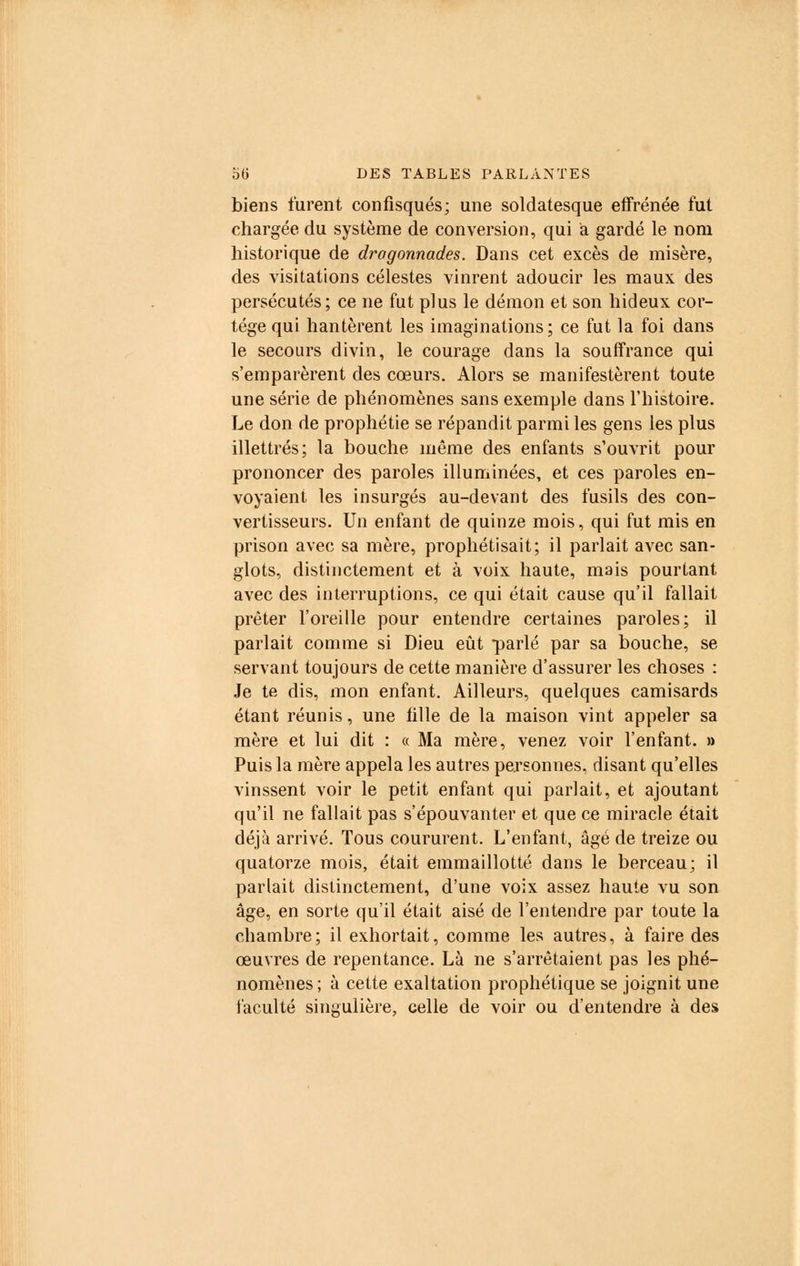 biens turent confisqués; une soldatesque effrénée fut chargée du système de conversion, qui a gardé le nom historique de dragonnades. Dans cet excès de misère, des Visitation s célestes vinrent adoucir les maux des persécutés; ce ne fut plus le démon et son hideux cor- tège qui hantèrent les imaginations; ce fut la foi dans le secours divin, le courage dans la souffrance qui s'emparèrent des cœurs. Alors se manifestèrent toute une série de phénomènes sans exemple dans l'histoire. Le don de prophétie se répandit parmi les gens les plus illettrés; la bouche même des enfants s'ouvrit pour prononcer des paroles illuminées, et ces paroles en- voyaient les insurgés au-devant des fusils des con- vertisseurs. Un enfant de quinze mois, qui fut mis en prison avec sa mère, prophétisait; il parlait avec san- glots, distinctement et à voix haute, mais pourtant avec des interruptions, ce qui était cause qu'il fallait prêter l'oreille pour entendre certaines paroles; il parlait comme si Dieu eût parlé par sa bouche, se servant toujours de cette manière d'assurer les choses : Je te dis, mon enfant. Ailleurs, quelques camisards étant réunis, une fille de la maison vint appeler sa mère et lui dit : « Ma mère, venez voir l'enfant. » Puis la mère appela les autres personnes, disant qu'elles vinssent voir le petit enfant qui parlait, et ajoutant qu'il ne fallait pas s'épouvanter et que ce miracle était déjà arrivé. Tous coururent. L'enfant, âgé de treize ou quatorze mois, était emmaillotté dans le berceau; il parlait distinctement, d'une voix assez haute vu son âge, en sorte qu'il était aisé de l'entendre par toute la chambre; il exhortait, comme les autres, à faire des œuvres de repentance. Là ne s'arrêtaient pas les phé- nomènes ; à cette exaltation prophétique se joignit une faculté singulière, celle de voir ou d'entendre à des