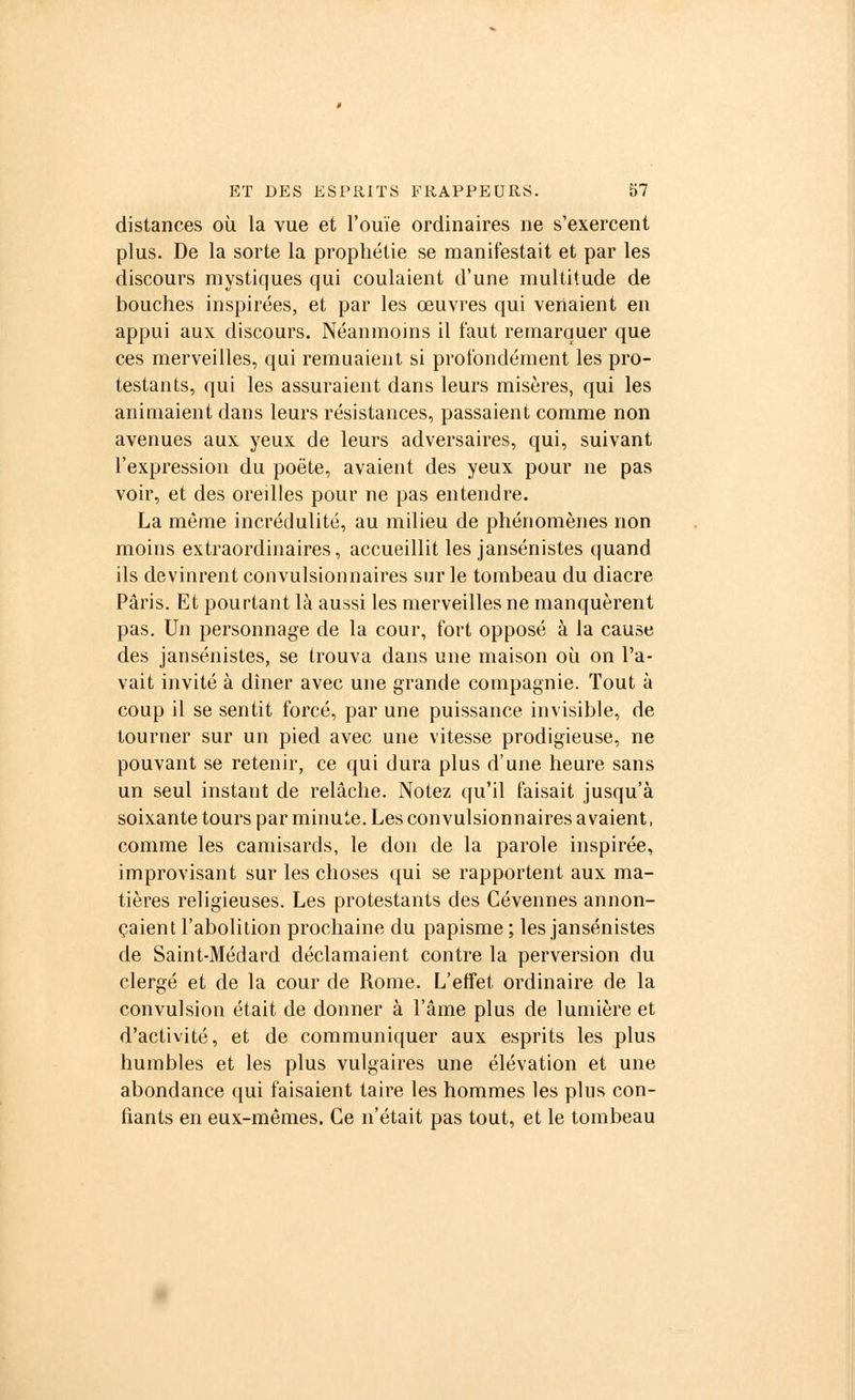 distances où la vue et l'ouïe ordinaires ne s'exercent plus. De la sorte la prophétie se manifestait et par les discours mystiques qui coulaient d'une multitude de bouches inspirées, et par les œuvres qui venaient en appui aux discours. Néanmoins il faut remarquer que ces merveilles, qui remuaient si profondément les pro- testants, qui les assuraient dans leurs misères, qui les animaient dans leurs résistances, passaient comme non avenues aux yeux de leurs adversaires, qui, suivant l'expression du poëte, avaient des yeux pour ne pas voir, et des oreilles pour ne pas entendre. La même incrédulité, au milieu de phénomènes non moins extraordinaires, accueillit les jansénistes quand ils devinrent convulsionnaires sur le tombeau du diacre Paris. Et pourtant là aussi les merveilles ne manquèrent pas. Un personnage de la cour, fort opposé à la cause des jansénistes, se trouva dans une maison où on l'a- vait invité à dîner avec une grande compagnie. Tout à coup il se sentit forcé, par une puissance invisible, de tourner sur un pied avec une vitesse prodigieuse, ne pouvant se retenir, ce qui dura plus d'une heure sans un seul instant de relâche. Notez qu'il faisait jusqu'à soixante tours par minute. Les convulsionnaires avaient, comme les camisards, le don de la parole inspirée, improvisant sur les choses qui se rapportent aux ma- tières religieuses. Les protestants des Cévennes annon- çaient l'abolition prochaine du papisme ; les jansénistes de Saint-Médard déclamaient contre la perversion du clergé et de la cour de Rome. L'effet ordinaire de la convulsion était de donner à l'âme plus de lumière et d'activité, et de communiquer aux esprits les plus humbles et les plus vulgaires une élévation et une abondance qui faisaient taire les hommes les plus con- fiants en eux-mêmes. Ce n'était pas tout, et le tombeau